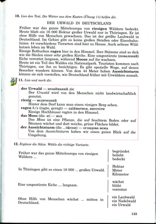 10. Lies den Text. Die Worter aus dem Kasten (Ubung 11) helfen dir.
DER URWALD IN DEUTSCHLAND
Friiher war das ganze Mitteleuropa von riesigen Waldern bedeckt.
Heute blieb ein 16 000 Hektar groBer Urwald nur in Thiiringen. Er ist
ohne Hilfe von Menschen gewachsen. Das ist der groBte Laubwald in
Deutschland. Ini Gebiet gibt es keine groBen StraBen oder Eisenbahn-
linien. 44 verschiedene Tierarten sind hier zu Hause. Auch seltene Wild-
katzen leben im Wald.
Riesige Rotbuchen ragen hier in den Himmel. Ihre Stamme sind so dick
wie die Saulen einer sehr groBen Kirche. Eine umgestiirzte (noBajieHHii)
Eiche verrottet langsam, wahrend Moose auf ihr wachsen.
Heute ist ein Teil des Waldes ein Nationalpark. Touristen kommen nach
Thiiringen, um ihn zu besichtigen. Es gibt spezielle Wege, auf denen
Besucher wandern konnen. Von dem 44 Meter hohen Aussichtsturm
konnen sie sich vorstellen, wie Deutschland friiher mit Urwaldern aussah.
11. Lies und merk dir.
der Urwald — HesaiiMaHHH jiic
Der Urwald wird von den Menschen nicht landwirtschaftlich
genutzt.
riesig — BenHHesHHH
Hinter dem Dorf kann man einen riesigen Berg sehen.
ragen h/s (ragte, geragt) — sfliHMaTHca, BHCOIITH
Riesige Hochhauser ragten in den Himmel.
das Moos (die -e) —MOX
Das Moos ist eine Pflanze, die auf feuchtem Boden oder auf
Baumen wachst und dort weiche, griine Flachen bildet.
der Aussichtsturm (die ...turme) — orjiH^osa seaca
Von dem Aussichtsturm haben wir einen guten Blick auf die
Umgebung.
12. Erganze die Sdtze. Wdhle die richtige Variante.
Friiher war das ganze Mitteleuropa von riesigen
Waldern ...
In Thiiringen gibt es einen 16 000 ... groBenUrwald.
Eine umgestiirzte Eiche ... langsam.
Ohne Hilfe von Menschen wachst ... mitten in
Deutschland.
begriindet
beliebt
bedeckt
Hektar
Meter
Kilometer
wachst
bliiht
verrottet
ein Laubwald
ein Nadelwald
ein Urwald
133
 