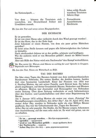 Im Nationalpark ...
leben wilde Hunde
wandern Touristen
fahren Ziige
Fernsehturm
Aussichtsturm
Kirchturm
Von dem ... konnen die Touristen sich
vorstellen, wie Deutschland friiher mit
Urwaldern aussah.
13. Lies de~n Text und nenne seinen Hauptgedanken.
DER EICHBAUM
Er ist geworden.
Er ist von einer Biene oder vielleicht durch den Wind gezeugt worden1.
Er ist das Korn, das in der Erde liegt.
Jetzt bekommt er einen Stamm, von dem ein paar griine Blattchen
sprieBen2.
Er lernt seine Stelle kennen und gegen alle Schwierigkeiten des Lebens
zu kampfen.
Nach zweihundert Jahren ist er der groBte, schonste und kraftigste.
Wie die anderen wird er von Menschen gefallt3, damit sie Mobel bauen
konnen.
Aber mit Hilfe der Natur wird sein Nachwuchs4 den Kampf weiterfuhren.
14. Was meint ihr: Warum sind Bdume so wichtig fiir uns? Sprecht in Gruppen.
Begriindet eure Meinungen.
15. Lies den Text. Nimm ein Worterbuch zu Hilfe.
TAG DES BAUMES
Die Idee eines Tages des Baumes kommt aus dem nordamerikanischen
Bundesstaat Nebraska. Die ersten Siedler, die dorthin kamen, fanden
dort eine baumarme Landschaft. Einer der Pioniere von 1854 war
J. Sterling Morton, der mit seiner Familie nach Detroit kam. Sie haben
gleich angefangen, auf ihrem Grundstiick Baume, Straucher und Blumen
zu pflanzen. Morton war Journalist und Herausgeber von Nebraskas
erster Zeitung. Uber diese Zeitung verbreitete er auch Informationen
iiber den Garten- und Landschaftsbau und iiber seine Begeisterung fiir
Baume.
Am 4. Januar 1872 schlug Morton als erster vor, einen ,,Feiertag" fiir
Baumpflanzungen einzufuhren, den Arbor Day5. Am 10. April 1872, dem
ersten Arbor Day, wurden in Nebraska mehr als eine Million Baume
gepflanzt. Das war die Geburtsstunde des ,,Tages des Baumes".
Arbor Day ist sehr popular. Die Stadte, die fiir Baume sorgen,bekommen
eine Auszeichnung, auf die man sehr stolz ist. Es wird viel getan, um sie
zu erhalten.
1 Er ist ... gezeugt worden. —Bin 6ye
2 sprieBen — npopocxaTH
3 wird er von Menschen gefallt — JIIOAH 3py6aroTfa ftoro
4 der Nachwuchs — nopocjit
5 Arbor Day (lies: abo dei)—
134
 