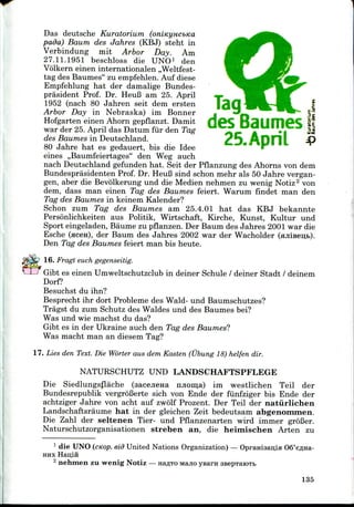 prasident Prof. Dr. HeuB am 25. April
1952 (nach 80 Jahren seit dem ersten
Das deutsche Kuratorium
pada) Baum des Jahres (KBJ) steht in
Verbindung mit Arbor Day. Am
27.11.1951 beschloss die UNO1 den
Volkern einen internationalen ,,Weltfest-
tag des Baumes" zu empfehlen. Auf diese
Empfehlung hat der damalige Bundes-
TaqArbor Day in Nebraska) im Bonner ^-^
Hofgarten einen Ahorn gepflanzt. Damit QGS B< fl€?S **
war der 25.April das Datum fur den Tag *r • I *^
des Baumes in Deutschland. tJ /VDT ^P
80 Jahre hat es gedauert, bis die Idee
eines ,,Baumfeiertages" den Weg auch
nach Deutschland gefunden hat. Seit der Pflanzung des Ahorns von dem
Bundesprasidenten Prof. Dr. HeuB sind schon mehr als 50 Jahre vergan-
gen, aber die Bevolkerung und die Medien nehmen zu wenig Notiz2 von
dem, dass man einen Tag des Baumes feiert. Warum findet man den
Tag des Baumes in keinem Kalender?
Schon zum Tag des Baumes am 25.4.01 hat das KBJ bekannte
Personlichkeiten aus Politik, Wirtschaft, Kirche, Kunst, Kultur und
Sport eingeladen, Baume zu pflanzen. Der Baum des Jahres 2001 war die
Esche (flcen), der Baum des Jahres 2002 war der Wacholder (ajiiBeu,fc).
Den Tag des Baumes feiert man bis heute.
16. Fragt euch gegenseitig.
Gibt es einen Umweltschutzclub in deiner Schule / deiner Stadt / deinem
Dorf?
Besuchst du ihn?
Besprecht ihr dort Probleme des Wald- und Baumschutzes?
Tragst du zum Schutz des Waldes und des Baumes bei?
Was und wie machst du das?
Gibt es in der Ukraine auch den Tag des Baumes?
Was macht man an diesem Tag?
17. Lies den Text. Die Worter aus dem Kasten (Ubung 18) helfen dir.
NATURSCHUTZ UND LANDSCHAFTSPFLEGE
Die Siedlungsflache (aacejiena mioma) im westlichen Teil der
Bundesrepublik vergroBerte sich von Ende der fiinfziger bis Ende der
achtziger Jahre von acht auf zwolf Prozent. Der Teil der natiirlichen
Landschaftsraume hat in der gleichen Zeit bedeutsam abgenommen.
Die Zahl der seltenen Tier- und Pflanzenarten wird immer grofier.
Naturschutzorganisationen streben an, die heimischen Arten zu
1 die UNO (cnop. eid United Nations Organization) — OpraHi3an,iH OS'e^na-
HHX Han,in
2 nehmen zu wenig Notiz — HE^TO MHJIO yearn seepTaiOTt
135
 