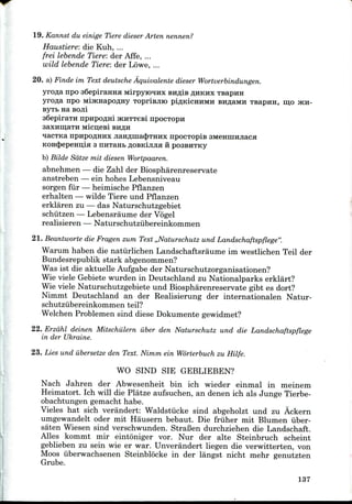 19. Kannst du einige Tiere dieser Arten nennen?
Haustiere: die Kuh, ...
frei lebende Tiere: der Affe, ...
wild lebende Tiere: der Lowe, ...
20. a) Finde im Text deutsche Aquivalente dieser Wortverbindungen.
yrofla npo s6epiraHHH MirpyiOTHx BH.ZUB ^HKHX TsapHH
yrofla npo MijKHapoflHy Toprisjiio pi^KicnuMH BHflaMH Tsapira, njo JKH-
ByTb Ha BOJli
aSepiraTH npnpoflHi JKHTTCBI npocTopn
nacTKa npnpoflHHX jiaHfliiiac^THHx npocTOpis
KOHcJjepeHulH 3 nHTantflOBKiJiJiaii poasHTKy
b) Bilde Sdtze mit diesen Wortpaaren.
abnehmen — die Zahl der Biospharenreservate
anstreben — ein hohes Lebensniveau
sorgen fur — heimische Pflanzen
erhalten — wilde Tiere und Pflanzen
erklaren zu — das Naturschutzgebiet
schiitzen — Lebensraume der Vogel
realisieren — Naturschutzubereinkonimen
21. Beantworte die Fragen zum Text ,,Naturschutz und Landschaftspflege".
Warum haben die natiirlichen Landschaftsraume ini westlichen Teil der
Bundesrepublik stark abgenommen?
Was ist die aktuelle Aufgabe der Naturschutzorganisationen?
Wie viele Gebiete wurden in Deutschland zu Nationalparks erklart?
Wie viele Naturschutzgebiete und Biospharenreservate gibt es dort?
Nimmt Deutschland an der Realisierung der internationalen Natur-
schutzubereinkommen teil?
Welchen Problemen sind diese Dokumente gewidmet?
22. Erzahl deinen Mitschiilern iiber den Naturschutz und die Landschaftspflege
in der Ukraine.
23. Lies und iibersetze den Text. Nimm ein Worterbuch zu Hilfe.
WO SIND SIE GEBLIEBEN?
Nach Jahren der Abwesenheit bin ich wieder einmal in meinem
Heimatort. Ich will die Platze aufsuchen, an denen ich als Junge Tierbe-
obachtungen gemacht habe.
Vieles hat sich verandert: Waldstiicke sind abgeholzt und zu Ackern
umgewandelt oder mit Hausern bebaut. Die friiher mit Blumen iiber-
saten Wiesen sind verschwunden. StraBen durchziehen die Landschaft.
Alles kommt mir eintoniger vor. Nur der alte Steinbruch scheint
geblieben zu sein wie er war. Unverandert liegen die verwitterten, von
Moos iiberwachsenen Steinblocke in der langst nicht mehr genutzten
Grube.
137
 