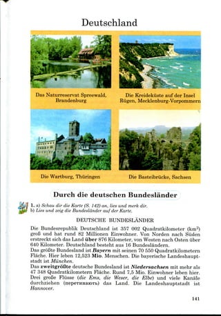 Deutschland
Das Naturreservat Spreewald,
Brandenburg
Die Kreidekiiste auf der Insel
Riigen, Mecklenburg-Vorpommern
Die Wartburg, Thiiringen Die Basteibriicke, Sachsen
Durch die deutschen Bundeslander
1. a) Schau dir die Karte (S. 142) an, lies und merk dir.
b) Lies und zeig die Bundeslander auf der Karte.
DEUTSCHE BUNDESLANDER
Die Bundesrepublik Deutschland ist 357 002 Quadratkilometer (km2)
groB und hat rund 82 Millionen Einwohner. Von Norden nach Siiden
erstreckt sich das Land iiber 876 Kilometer,von Westen nach Osten iiber
640 Kilometer. Deutschland besteht aus 16 Bundeslandern.
Das groBte Bundesland ist Bayern mit seinen 70 550 Quadratkilometern
Flache. Hier leben 12,523 Mio. Menschen. Die bayerische Landeshaupt-
stadt ist Miinchen.
Das zweitgroBte deutsche Bundesland ist Niedersachsen mit mehr als
47 348 Quadratkilometern Flache. Rund 7,5 Mio. Einwohner leben hier.
Drei groBe Fliisse (die Ems, die Weser, die Elbe) und viele Kanale
durchziehen (nepeTHnaiOTb) das Land. Die Landeshauptstadt ist
Hannover.
141
 