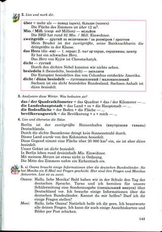 2. Lies und merk dir.
iiber = mehr als — nonaA (mocb), 6iji&me (nozocb)
Die Flache des Zimmers ist iiber 12 m2.
Mio. / Mill. (cKop. eid Million) — MijibHOH
Die BED hat rund 82 Mio. / Mill. Einwohner.
zweitgroBt — flpyrira sa sejiH^HHOio / sa posMipoM / SPOCTOM
Mein Bruder ist der zweitgrofite, seine Banknachbarin die
drittgroBte in der Klasse.
das Herz (die -en) — 1. cepije; 2. nur sg cepn,e, cepijesnHa; UCHTP
Er hat ein schwaches Herz.
Das Herz von Kyjiw ist Chrestschatyk.
dicht — rycTHH
Durch den dichten Nebel konnten wir nichts sehen.
besiedeln h (besiedelte, besiedelt) — sacejiflTH
Die Europaer besiedelten das von Columbus entdeckte Amerika.
dicht / diinn besiedelt — rycTOHacejieHHH / MajionacejieHHii
Sachsen ist ein dicht besiedeltes Bundesland, Sachsen-Anhalt ist
diinn besiedelt.
3. Analysiere diese Worter. Was bedeuten sie?
das / der Quadratkilometer = das Quadrat + das / der Kilometer — ...
die Landeshauptstadt = das Land + es + die Hauptstadt — ...
die Bodenflache = der Boden + die Flache — ...
bevolkerungsreich = die Bevolkerung + s + reich — ...
4. Lies und iibersetze die Sdtze.
Berlin ist der zweitgrofite Binnenhafen (BHyTpiiima rasanb)
Deutschlands.
Durch die dichte Baumkrone dringt kein Sonnenstrahl durch.
Dieses Land wurde von den Kolonisten besiedelt.
Diese Gegend nimmt eine Flache iiber 20 000 km2 ein, sie ist aber diinn
besiedelt.
Unser Gebiet ist dicht besiedelt.
In Berlin leben rund dreieinhalb Mio. Einwohner.
Mit meinem Herzen ist etwas nicht in Ordnung.
Die Mitte des Zimmers nahm ein Eichentisch ein.
5. a) Oxana braucht einige Informationen iiber die deutschen Bundeslander. Sie
hat Monika ein E-Mail mit Fragen geschickt. Hier sind ihre Fragen und Monikas
Antworten. Lest sie zu zweit.
Oxana: Hallo, liebe Monika! Bald haben wir in der Schule den Tag der
deutschen Sprache. Taras und ich bereiten fur unsere
Schiilerzeitung eine Sonderausgabe (cneulajibHHH BHnycn) iiber
Deutschland vor. Ich brauche einige Informationen iiber die
deutschen Bundeslander. Kannst du mir helfen? Darf ich dir
einige Fragen stellen?
Moni: Hallo, liebe Oxana! Natiirlich helfe ich dir gern. Ich beantworte
alle deinen Fragen. Ich kann dir auch einige Ansichtskarten und
Bilder per Post schicken.
143
 