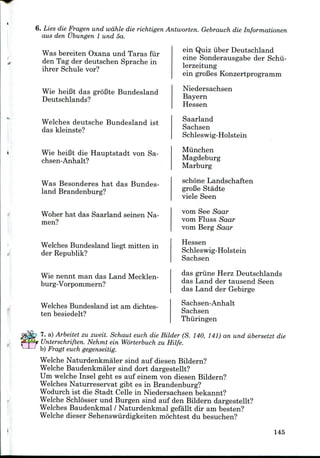 6. Lies die Fragen und wdhle die richtigen Antworten. Gebrauch die Informationen
aus den Ubungen 1 und 5a.
V
Was bereiten Oxana und Taras fiir
den Tag der deutschen Sprache in
ihrer Schule vor?
Wie heiBt das groBte Bundesland
Deutschlands?
Welches deutsche Bundesland ist
das kleinste?
Wie heiBt die Hauptstadt von Sa-
chsen-Anhalt?
Was Besonderes hat das Bundes-
land Brandenburg?
Woher hat das Saarland seinen Na-
men?
Welches Bundesland liegt mitten in
der Republik?
Wie nennt man das Land Mecklen-
burg-Vorpommern?
Welches Bundesland ist am dichtes-
ten besiedelt?
ein Quiz iiber Deutschland
eine Sonderausgabe der Schii-
lerzeitung
ein groBesKonzertprogramm
Niedersachsen
Bayern
Hessen
Saarland
Sachsen
Schleswig-Holstein
Miinchen
Magdeburg
Marburg
schone Landschaften
groBe Stadte
viele Seen
vom See Saar
vom Fluss Saar
vom Berg Saar
Hessen
Schleswig-Holstein
Sachsen
das grime Herz Deutschlands
das Land der tausend Seen
das Land der Gebirge
Sachsen-Anhalt
Sachsen
Thuringen
7. a) Arbeitet zu zweit. Schaut euch die Bilder (S. 140, 141) an und iibersetzt die
Unterschriften. Nehmt ein Worterbuch zu Hilfe.
b) Fragt euchgegenseitig.
Welche Naturdenkmaler sind auf diesen Bildern?
Welche Baudenkmaler sind dort dargestellt?
Um welche Insel geht es auf einem von diesen Bildern?
Welches Naturreservat gibt es in Brandenburg?
Wodurch ist die Stadt Celle in Niedersachsen bekannt?
Welche Schlosser und Burgen sind auf den Bildern dargestellt?
Welches Baudenkmal / Naturdenkmal gefallt dir am besten?
Welche dieser Sehenswiirdigkeiten mochtest du besuchen?
145
 