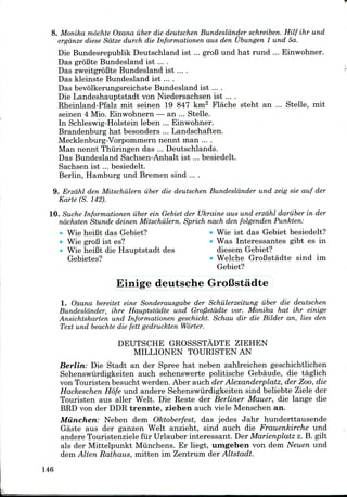 8. Monika mochte Oxana iiber die deutschen Bundeslander schreiben. Hilf ihr und
ergdnze diese Sdtze durch die Informationen aus den Ubungen 1 und 5a.
Die Bundesrepublik Deutschland ist ... groB und hat rund ... Einwohner.
Das groBte Bundesland ist ....
Das zweitgrofite Bundesland ist ... .
Das kleinste Bundesland ist ....
Das bevolkerungsreichste Bundesland ist ... .
Die Landeshauptstadt von Niedersachsen ist ... .
Rheinland-Pfalz mit seinen 19 847 km2 Flache steht an ... Stelle, mit
seinen 4 Mio. Einwohnern — an ... Stelle.
In Schleswig-Holstein leben ... Einwohner.
Brandenburg hat besonders ... Landschaften.
Mecklenburg-Vorpommern nennt man ....
Man nennt Thiiringen das ... Deutschlands.
Das Bundesland Sachsen-Anhalt ist ... besiedelt.
Sachsen ist ... besiedelt.
Berlin, Hamburg und Bremen sind ....
9. Erzdhl den Mitschiilern iiber die deutschen Bundeslander und zeig sie auf der
Karte (S. 142).
10. Suche Informationen iiber ein Gebiet der Ukraine aus und erzdhl dariiber in der
ndchsten Stunde deinen Mitschiilern. Sprich nach den folgenden Punkten:
Wie heiBt das Gebiet? • Wie ist das Gebiet besiedelt?
• WiegroB ist es? • Was Interessantes gibt es in
Wie heiBt die Hauptstadt des diesem Gebiet?
Gebietes? • Welche GroBstadte sind im
Gebiet?
Einige deutsche GroCstadte
1. Oxana bereitet eine Sonderausgabe der Schiilerzeitung iiber die deutschen
Bundeslander, ihre Hauptstddte und Groflstadte vor. Monika hat ihr einige
Ansichtskarten und Informationen geschickt. Schau dir die Bilder an, lies den
Text und beachte die fett gedruckten Worter.
DEUTSCHE GROSSSTADTE ZIEHEN
MILLIONEN TOURISTENAN
Berlin: Die Stadt an der Spree hat neben zahlreichen geschichtlichen
Sehenswiirdigkeiten auch sehenswerte politische Gebaude, die taglich
von Touristen besucht werden. Aber auch der Alexanderplatz, der Zoo,die
Hackeschen Hofe und andere Sehenswiirdigkeiten sind beliebte Ziele der
Touristen aus aller Welt. Die Reste der Berliner Mauer, die lange die
BRD von der DDRtrennte, ziehen auch viele Menschen an.
Miinchen: Neben dem Oktoberfest, das jedes Jahr hunderttausende
Gaste aus der ganzen Welt anzieht, sind auch die Frauenkirche und
andere Touristenziele fur Urlauber interessant. Der Marienplatz z. B. gilt
als der Mittelpunkt Munchens. Er liegt, umgeben von dem Neuen und
dem Alien Rathaus, mitten im Zentrum der Altstadt.
146
 