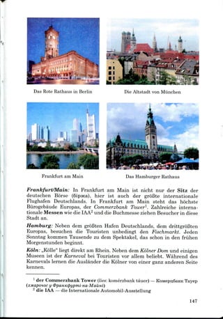 Das Rote Rathaus in Berlin Die Altstadt von Miinchen
Das Hamburger Rathaus
Frankfurt/Main: In Frankfurt am Main ist nicht nur der Sitz der
deutschen Borse (SipjKa), hier ist auch der groBte internationale
Flughafen Deutschlands. In Frankfurt am Main steht das hochste
Biirogebaude Europas, der Commerzbank Tower1. Zahlreiche interna-
tionale Messen wie die IAA2 und die Buchmesse ziehen Besucher in diese
Stadt an.
Hamburg: Neben dem groBten Hafen Deutschlands, dem drittgroBten
Europas, besuchen die Touristen unbedingt den Fischmarkt. Jeden
Sonntag kommen Tausende zu dem Spektakel, das schon in den friihen
Morgenstunden beginnt.
Koln: ,,K611e" liegt direkt am Rhein. Neben dem Kolner Dom und einigen
Museen ist der Karneval bei Touristen vor allem beliebt. Wahrend des
Karnevals lernen die Auslander die Kolner von einer ganz anderen Seite
kennen.
1 der Commerzbank Tower (lies: komerzbank tauer) —KoMepu,6aHK Tayep
!.oc y <PpaHK<pypmi-Ha-MauHi)
2 die IAA —die Internationale Automobil-Ausstellung
147
 