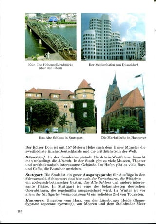 f^-->?x :. a ^ -<S*C
«>."**.>; •• » » ..
2
,i»»"ii id
»» »« i•«
1 ' « ! I l l , -
I H i
|! • 1 Jl fl
• 'I 4
|| 0 II '1 II
,,,111 •«..;;;;;> .,»„,
« „ iiium k-» ,ii
N II . 1 1 ' " »ll - '"' "''
N ii ii . ' II » 8 U i
Koln. Die Hohenzollernbriicke
iiber den Rhein
Der Medienhafen von Diisseldorf
Das Alte Schloss in Stuttgart Die Marktkirche in Hannover
Der Kolner Dom ist mit 157 Metern Hohe nach dem Ulmer Miinster die
zweithochste Kirche Deutschlands und die dritthochste in der Welt.
Diisseldorf: In der Landeshauptstadt Nordrhein-Westfalens besucht
man unbedingt die Altstadt. In der Stadt gibt es viele Museen, Theater
und architektonisch interessante Gebaude. Im Hafen gibt es viele Bars
und Cafes, die Besucher anziehen.
Stuttgart: Die Stadt ist ein guter Ausgangspunkt fur Ausfliige in den
Schwarzwald. Sehenswert sind hier auch der Fernsehturm, die Wilhelma —
ein zoologisch-botanischer Garten, das Alte Schloss und andere interes-
sante Platze. In Stuttgart ist eine der bekanntesten deutschen
Opernbiihnen, die regelmaBig ausgezeichnet wird. Im Winter ist vor
allem der Stuttgarter Weihnachtsmarkt ein beliebtes Ziel von Touristen.
Hannover: Umgeben vom Harz, von der Liineburger Heide (JlroHe-
6ypsbKe Bepecose nycTHin;e), von Mooren und dem Steinhuder Meer
148
 