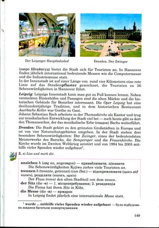 Dresden. Der ZwingerDer Leipziger Hauptbahnhof
(osepo IIlTafiHryfl) bietet die Stadt sich fur Touristen an. In Hannover
finden jahrlich international bedeutende Messen wie die Computermesse
und die Industriemesse statt.
In der Innenstadt ist auf einer Lange von rund vier Kilometern eine rote
Linie auf das StraBenpflaster gezeichnet, die Touristen zu 36
Sehenswiirdigkeiten in Hannover fiihrt.
Leipzig: LeipzigsInnenstadt kann man gut zu FuBkennen lernen. Neben
versteckten Hinterhofen und Passagen sind die alten Markte und die his-
torischen Gebaude fur Besucher interessant. Die Oper Leipzig hat eine
dreihundertjahrige Tradition, und in dem historischen Restaurant
Auerbachs Keller war Goethe zu Gast.
Johann Sebastian Bach arbeitete in der Thomaskircheals Kantor und trug
zur musikalischen Entwicklung der Stadt viel bei —nochheute gibt es dort
den Thomanerchor,der das musikalische Erbe (cnaflOK) Bachs weiterfiihrt.
Dresden: Die Stadt gehort zu den griinsten GroBstadten in Europa und
ist von vier Naturschutzgebieten umgeben. In der Stadt stehen drei
besondere Sehenswiirdigkeiten: Der Zwinger, eines der bedeutendsten
Meisterwerke des Barocks, die Semperoper und die Frauenkirche. Die
Kirche wurde im ZweitenWeltkrieg zerstort und von 1994 bis 2005 mit-
hilfe vieler Spenden wieder aufgebaut1.
2. a) Lies und merk dir.
anziehen h (zog an, angezogen) — npnBa6jiiOBaTH,
Die Sehenswiirdigkeiten Kyjiws ziehen viele Touristen an.
trennen h (trennte, getrennt) (vonDat.)— BiflOKpeivuiiOBaTH (mocb eid
HOZOCb), pOSflljIHTH (iCOZOCb, IU,OCI>)
Der Fluss trennt den alten Stadtteil von dem neuen.
der Sitz (die -e) — 1. Micn;enepe6yBaHHH; 2. pesHflenuia
Die Firma hat ihren Sitz in Koln.
die Messe (die -n) — apivtapoK
In Leipzigfindet jahrlich eine internationale Messe statt.
na
1 wurde ... mithilfe vieler Spenden wieder aufgebaut — 6yjia
SaraibOM
149
 