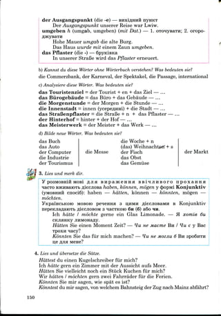der Ausgangspunkt (die -e) — BHxiflHHH nyHKT
Der Ausgangspunkt unserer Reise war Lwiw.
umgeben h (umgab, umgeben) (mil Dat.) — 1. oTo^ysaTH; 2. oropo-
Hohe Mauer umgab die alte Burg.
Das Haus wurde mil einem Zaun umgeben.
das Pflaster (die -) — SpyidBKa
In unserer StraBe wird das Pflaster erneuert.
b) Kannst du diese Worter ohne Worterbuch verstehen? Was bedeuten sie?
die Commerzbank, der Karneval, der Spektakel, die Passage, international
c) Analysiere diese Worter. Was bedeuten sie?
das Touristenziel = der Tourist + en + das Ziel — ...
das Burogebaude = das Euro + das Gebaude — ...
die Morgenstunde = der Morgen + die Stunde — ...
die Innenstadt = innen (ycepe^nni) + die Stadt — ...
das StraBenpflaster = die StraBe + n + das Pflaster — ...
der Hinterhof = hinter + der Hof— ...
das Meisterwerk = der Meister + das Werk — ...
d) Bilde neue Worter. Was bedeuten sie?
das Buch
das Auto
der Computer
die Industrie
der Tourismus
die Woche + n
(das) Weihnachterf + s
die Messe der Fisch
das Obst
das Gemuse
der Markt
3. Lies und merk dir.
pOSMOBHiH MOBl flJIH B H p a j K 6 H H H B B i ^ J I H E O T O n p O X a H H H
BJKHsaioTb fliecjiosa haben, konnen, mogen y cJ)opMi Konjunktiv
cnociS): haben — hatten, konnen — konnten, mogen —
mochten.
MOBoro peHeHHH 3 ijHM!! fliecjioBaMH B Konjunktiv
fliecjiosoM 3 nacTKoro 6n (6) a6o HH.
Ich hdtte I mochte gerne ein Glas Limonade. — H xomie 6u
Hatten Sie einen Moment Zeit? — *lu ne maeme BH / ¥w e y Bac
TPOXH qacy?
Konnten Sie das fur mich machen? — ^Ju ue MOZJIU 6 BH 3po6nTH
11,6 flJIH M6H6?
4. Lies und iibersetze die Sdtze.
Hdttest du einen Kugelschreiber fur mich?
Ich hdtte gern ein Zimmer mit der Aussicht aufs Meer.
Hatten Sie vielleicht noch ein Stuck Kuchen fur mich?
Wir hatten I mochten gern zwei Fahrrader fur die Ferien.
Konnten Sie mir sagen, wie spat es ist?
Konntest du mir sagen, von welchem Bahnsteig der Zugnach Mainz abfahrt?
150
 