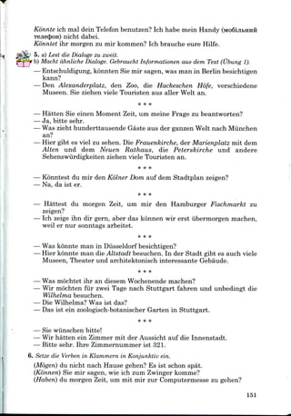 Konnte ich mal dein Telefon benutzen? Ich habe mein Handy (Mo6iji&HHii
T6Jie(|>OH) nicht dabei.
Konntet ihr morgen zu mir kommen? Ich brauche eure Hilfe.
5. a) Lest die Dialoge zu zweit.
b) Macht dhnliche Dialoge. Gebraucht Informationen aus dem Text (Ubung 1).
— Entschuldigung, konnten Sie mir sagen, was man in Berlin besichtigen
kann?
— Den Alexanderplatz, den Zoo, die Hackeschen Hofe, verschiedene
Museen. Sie ziehen viele Touristen aus aller Welt an.
— Hatten Sie einen Moment Zeit, um meine Frage zu beantworten?
— Ja, bitte sehr.
— Was zieht hunderttausende Gaste aus der ganzen Welt nach Miinchen
an?
— Hier gibt es viel zu sehen. Die Frauenkirche, der Marienplatz mit dem
Alten und dem Neuen Rathaus, die Peterskirche und andere
Sehenswurdigkeiten ziehen viele Touristen an.
— Konntest du mir den Kolner Dom auf dem Stadtplan zeigen?
— Na, da ist er.
— Hattest du morgen Zeit, um mir den Hamburger Fischmarkt zu
zeigen?
— Ich zeige ihn dir gern, aber das konnen wir erst ubermorgen machen,
weil er nur sonntags arbeitet.
— Was konnte man in Diisseldorf besichtigen?
— Hier konnte man dieAltstadt besuchen. In der Stadt gibt es auch viele
Museen, Theater und architektonisch interessante Gebaude.
— Was mochtet ihr an diesem Wochenende machen?
— Wir mochten fur zwei Tage nach Stuttgart fahren und unbedingt die
Wilhelma besuchen.
— Die Wilhelma? Was ist das?
— Das ist ein zoologisch-botanischer Garten in Stuttgart.
* * *
— Sie wiinschen bitte!
— Wir hatten ein Zimmer mit der Aussicht auf die Innenstadt.
— Bitte sehr. Ihre Zimmernummer ist 321.
6. Seize die Verben in Klammern in Konjunktiv ein.
(Mogeri) du nicht nach Hause gehen? Es ist schon spat.
(Konnen) Sie mir sagen, wie ich zum Zwinger komme?
(Haberi) du morgen Zeit, um mit mir zur Computermesse zu gehen?
151
 
