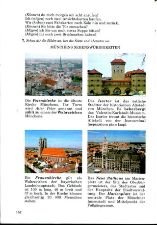 (Konnen) du mich morgen um acht anrufen?
Ich (mogen) noch zwei Ansichtskarten kaufen.
Wir (haben) zwei Fahrkarten nach Koln hin und zuriick.
(Konnen) Sie bitte die Tiir zumachen?
(Mogen) ich Sie um noch etwas Suppe bitten?
(Mogen) ihr noch zwei Briefmarkenhaben?
7. Schau dir die Bilder an, lies die Sdtze und ubersetze sie.
MUNCHENS SEHENSWURDIGKEITEN
Die Peterskirche ist die alteste
Kirche Miinchens. Ihr Turm
wird Alter Peter genannt und
zahlt zu einem der Wahrzeichen
Miinchens.
Das Isartor ist das ostliche
Stadttor der historischen Altstadt
von Miinchen. Es beherbergt
das Valentin-Karlstadt-Museum.
Das Isartor trennt die historische
Altstadt von der Isarvorstadt
pinn Isap).
Die Frauenkirche gilt als
Wahrzeichen der bayerischen
Landeshauptstadt. Das Gebaude
ist 109 m lang, 40 m breit und
37 m hoch. In der Kirche konnen
gleichzeitig 20 000 Menschen
stehen.
Das Neue Rathaus am Marien-
platz ist der Sitz des Oberbiir-
germeisters, des Stadtrates und
der Hauptsitz der Stadtverwal-
tung. Der Marienplatz ist der
zentrale Platz der Miinchner
Innenstadt und Mittelpunkt der
FuBgangerzone.
152
 