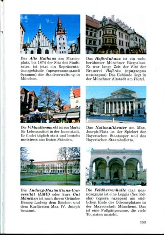 Das Alte Rathaus am Marien-
platz, bis 1874 der Sitz des Stadt-
rates, ist jetzt ein Reprasenta-
tionsgebaude (npe,a;cTaBHHii,bKHH
SYAHHOK) der Stadtverwaltung in
Munchen.
Das Hofbrduhaus ist ein welt-
beruhmter Miinchner Bierpalast.
Es war lange Zeit der Sitz der
Brauerei Hofbrdu (npn^BopHa
nHBOsapHH). Das Gebaude liegt in
der Miinchner Altstadt am Platzl.
3
i. IJ! i t.flWBt-^aw
Der Viktualienmarkt ist ein Markt
fiir Lebensmittel in der Innenstadt.
Er findet taglich statt und besteht
meistens aus festen Standen.
Das Nationaltheater am Max-
Joseph-Platz ist der Spielort der
Bayerischen Staatsoper und des
Bayerischen Staatsballetts.
Die Ludwig-Maximilians-Uni-
versitat (LMU) oder kurz Uni
Munchen ist nach ihrem Griinder
Herzog Ludwig dem Reichen und
dem Kurfiirsten Max IV. Joseph
benannt.
Die Feldherrenhalle (saji HOJI-
KOBOfliiiiB) ist eine Loggia (lies: lod-
sha) (npHTa ranepea) am siid-
lichen Ende des Odeonsplatzes in
der Maxvorstadt Miinchens. Das
ist eine FuBgangerzone, die viele
Touristen anzieht.
153
 