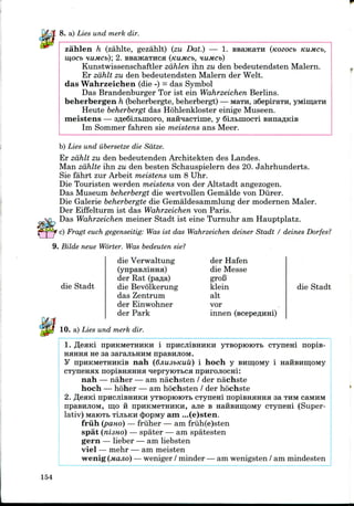 8. a) Lies und merk dir.
zahlen h (zahlte, gezahlt) (zu Dat.) — 1. BBajKaTH (tcozocb
mOCb HUMCb)', 2. BBaJKaTHCa (KUMCb, HUMCb)
Kunstwissenschaftler zahlen ihn zu den bedeutendsten Malern.
Er zahlt zu den bedeutendsten Malern der Welt.
das Wahrzeichen (die -)- dasSymbol
Das Brandenburger Tor ist ein Wahrzeichen Berlins.
beherbergen h (beherbergte, beherbergt) —Mara, aSepirara,
Heute beherbergt das Hohlenkloster einige Museen.
meistens — 3fle6iji&moro, HaibiacTiiiie, y 6ijibinocTi
Im Sommer fahren sie meistens ans Meer.
b) Lies und ubersetze die Sdtze.
Er zahlt zu den bedeutenden Architekten des Landes.
Man zahlte ihn zu den besten Schauspielern des 20. Jahrhunderts.
Sie fahrt zur Arbeit meistens um 8 Uhr.
Die Touristen werden meistens von der Altstadt angezogen.
Das Museum beherbergt die wertvollen Gemalde von Diirer.
Die Galerie beherbergte die Gemaldesammlungder modernen Maler.
Der Eiffelturm ist das Wahrzeichenvon Paris.
Das Wahrzeichen meiner Stadt ist eine Turnuhr am Hauptplatz.
c) Fragt euch gegenseitig: Was ist das Wahrzeichen deiner Stadt / deines Dorfes?
9. Bilde neue Worter. Was bedeuten sie?
dieVerwaltung
(ynpasjiiHHa)
der Rat (pa^a)
die Stadt die Bevolkerung
das Zentrum
der Einwohner
der Park
10. a) Lies und merk dir.
der Hafen
die Messe
groB
klein
alt
vor
innen
die Stadt
1. TJeaid npHKMeTHHKH i npncJiiBHHKH yTBOproioTb CTyneni nopis-
HHHHH ne sa aarajibHHM npasHjiOM.
y npHKMeTHHKiB nah (djiusbKuu) i hoch y BHiijoMy i HafiBHmoMy
CTyneHHx nopiBHHHHa lepryioxbca npHrojiocni:
nah — naher — am nachsten / der nachste
hoch — hoher — am hochsten / der hochste
2. fleaid HPHCJIIBKHKH yTsoproiOTi, CTyneni nopiBHairaa sa THMcaMHM
npaBHJiOM, mo H npHKMeTHHKH, ajie B HaHBHiijOMy CTynem (Super-
lativ) MaiOTB TijibKH $opMy am ...(e)sten.
friih (pano) — friiher — am fruh(e)sten
spat (nisno) — spater — am spatesten
gern —lieber — am liebsten
viel — mehr — am meisten
wenig (MUJIO) —weniger / minder — am wenigsten / am mindesten
154
 