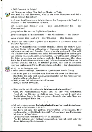 b) Bilde Sdtze wie im Beispiel.
viel Einwohner haben: New York — Mexiko —Tokio
New York hat viel Einwohner, Mexiko hat mehr Einwohner und Tokio
hat am meisten Einwohner.
hoch sein: der Olympiaturm in Miinchen — der Europaturm in Frankfurt
am Main — der Fernsehturm in Berlin
nah stehen: zum Berliner Dom — zum Brandenburger Tor — zur
Museumsinsel
gut sprechen: Deutsch — Englisch — Spanisch
gern besichtigen: die Frauenkirche — das Alte Rathaus — das Isartor
wenig wissen: iiber Hamburg — iiber Miinchen — iiber Bremen
11. Erseize die ukrainischen Adjektive und Adverbien in Klammern durch ihre
deutschen Aquivalente.
Vor den Weihnachtsferien besprach Monikas Klasse die nachste Klas-
senfahrt. Einige Schiller wollten (oxone) Hamburg besuchen, die anderen
mochten (oxoniiue) nach Dresden fahren, aber die meisten Schiller woll-
ten (uauoxoHiiue) Miinchen und seine Sehenswiirdigkeiten besichtigen.
Die Schiiler wussten (MCIJIO) iiber Miinchen. Sie wollten sich (Kpau,e) auf
die Reise vorbereiten und suchten nach den Informationen iiber diese
Stadt. Die Kinder fanden auch (dazarno) Informationen iiber Miinchen im
Internet. Monika hat z.B. im Internet gelesen, dass sich in Miinchen
einer der (Haueuinuu) Tiirme Deutschlands.befindet — der Olympiaturm.
12. a) Lest die Dialogs zu zweit.
b) Macht dhnliche Dialoge. Gebraucht die Informationen aus der Ubung 7.
— Ich hatte gern ein Prospekt iiber die Frauenkirche von Miinchen.
— Hier bitte. Ich habe noch einige Ansichtskarten mit der Frauenkirche.
Mochten Sie welche haben?
— Nein, danke. Ich nehme nur das Prospekt.
— Bitte, es kostet 8,00 Euro.
* * *
— Konnten Sie mir bitte iiber die Feldherrenhalle erzahlen?
— Gern. Die Feldherrenhalle wurde 1841 bis 1844 vom Architekten
Friedrich von Gartner im Auftrag von Kb'nig Ludwig I. nach dem
Vorbild einer Loggia in Florenz gebaut. Sie stellt eine halboffene, von
Saulen getragene Halle dar.
Ich mochte gern an der Ludwig-Maximilians-Universitat studieren.
Was fur eine Universitat ist das?
Die LMU ist eine der groBten Universitaten Deutschlands. Hier
studieren iiber 44 000 Studenten. 657 Professorinnen und Professoren
lehren an 18 Fakultaten.
Und an welcher Fakultat mochtest du studieren?
An der Fakultat der Kulturwissenschaften, weil ich mich sehr fur
dieses Wissensgebiet interessiere.
155
 
