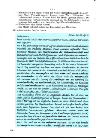— Konntest du mir sagen, woher der Name Viktualienmarkt kommt?
— Das Wort Viktualienmarkt kommt vom Wort Viktualien, das
Lebensmittel bedeutet. Friiher hieB der Markt ,,griiner Markt". Die
Bezeichnung Viktualienmarkt entstand im 19. Jahrhundert, weil es
in dieser Zeit modern war,deutsche Begriffe zu lateinisieren.
— Wobefindet sich dieser Markt?
— Der Markt befindet sich in der Innenstadt von Miinchen.
13. a) Lies Monikas Brief an Oxana.
Berlin,, den, 11.April
Liebe, Oxana,,
k*Mtesckreibe<i^diruberunjere<K(Mse^akrtnA^ Wirwaren,
drei, Taqe> dort.
Am/1. Taq nackwdttaqs iwireH/MwaufderMuseumsintetwnsMundieHsUnA'
besuckten, dot Veutscke* Museum,. Dieses Museum, (offisdeUer
Veutsckes Museum, WH, Meisteruwk&tv der Natururiaettschaft
TechnUt) titndtrMidZS 000 ObjeJcten,aus fund 50 Qebieteivder Naturtvti-
sewckafteK> uitd der TeckniJk, das qrofite, tialuruwsentcka/Uiclv'tecktutcke'
Museuwvder Welt. Eswirdjahrlickin>n,ca,. 1,5MiUion£fi,Menscken,besuckt.
Wir kabe*v dort detvaoM^Mv NackmitbM wbradrt. Das umrso
Anv 2. TOM wrMutttigs MAchtetv wir einenj St&dbbuMwwi. Er
3 Stutidetv. Wir uMretv in/ der Innenstadt und besickbujtetv viele<
wiwdigk&iteiv: den, MariettfUatz, not dew, Altett, und Neuen,
die, feterskircJke'. In, der Mttte, det Platzes stetut die, MtwietiSMUe<.
Wir sckaMten, uns dcus tsM-tor, dcus SenMinger Tor, d<w KcurLstor, die,
TkeAtitvertdrcke-f die, FeletherrettkaUe,, die> AsMHJdrcke', die, Resietetuc
und das Neutionaltfieater <uv. T>MIH, buwuM&Lten, wir durck,die, Kaufituier
Strafee-. DOJS ist eine, der qrof&en, Einhiufsstrafien, Miincketu. Hier qibt
es viele,Qesckiifte,, Cafis, Theater und Kinos.
Und KMJwdttaqs woren, wir ««/ Engliscken, gwteH/. Das 1st einer der
erstetv grofiw, Landsckaftsqarten, in, Europe/. Durck- die, Htiuptverk&krS'
strafie- tsarring tit der Engtticke, Qart&n, in, einen, SiidteU, iwid ein&n,
Nordteil, qetrennt. Der Kieinkesseloker See, mit drei/qrofietv Inteln,gekort
awck, ZJAM, En^Hscken, Qarten,. Hier sind wir ndt den, Ruder- und
Tretbooten, (KamamapaH) qefakren,. Sekenswert waren, ouch, der
Ckinetische, Turn*,, der MotMptxros - eln, KundteMpel, (Kpyzjiuu xpam)
in,qriecktickefH, Stit, uttd dasJapanUche' Teetiauf. tw, Teekaus nAkmen,
wir an,der tradition£Uen,jafkUtiscken, Tee-zereMwnie* teii,.
AIM, 3. Taq sind urir in, den, Hofgajrten, qeqanjex/. Das tit ein£, barock£,
kasdage,iM, f-terz£M,von,MiMickeH,. DerHofgtwten,wwde, 1613-1617 unter
156
 
