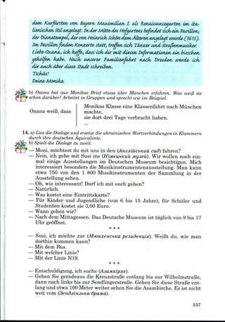 Kurjtirstetv wn Bayers Ma^imiUMV I. tds R£MMtsaKceqaste*v im i
s Kotvzerte- start, treffetv sick, Tiuuzer and, StrafieHmetaker.
Liebe- OX.MIO/, Ldk- koffe, dots idv dir nut diesen/ InforMAtioneM/ ein/ bisscketv
qekolfuv kobe*. Nock, iwserw P(wuilienfakrt noofa Dresden, werde- Ldv
dir aMck> liber di&se- Studt sckrelbetv.
Tsckut!
b) Oxana hat aus Monikas Brief etwas iiber Miinchen erfahren. Was wei/3 sie
schon dariiber? Arbeitet in Gruppen und sprecht wie im Beispiel.
Oxana weiB, dass
Monikas Klasse eine Klassenfahrt nach Miinchen
machte.
sie dort drei Tage verbracht haben.
14. a) Lies die Dialoge und ersetze die ukrainischen Wortverbindungen in Klammern
durch ihre deutschen Aquivalente.
@$S? b) Spielt die Dialoge zu zweit.
— Moni, mochtest du mit uns in den (AmniucbKUU cad) fahren?
— Nein, ich gehe mit Susi ins (HiMeiibKiiu Myseu). Wir wollen noch ein-
mal einige Ausstellungen im Deutschen Museum besichtigen. Mich
interessiert besonders die Musikinstrumentenausstellung. Man kann
etwa 750 von den 1 800 Musikinstrumenten der Sammlung in der
Ausstellung sehen.
— Oh, wie interessant! Darf ich mit euch gehen?
— Natiirlich.
— Was kostet eine Eintrittskarte?
— Fur Kinder und Jugendliche (von 6 bis 15 Jahre), fur Schiller und
Studenten kostet sie 3,00 Euro.
— Wann gehen wir?
— Nach dem Mittagessen. Das Deutsche Museum ist taglich von 9 bis 17
Uhr geoffnet.
* **
— Susi, ich mochte zur (MjoHxencbKa pe3udeHii,isi). WeiBt du, wie man
dorthin kommen kann?
— Mit dem Bus.
— Mit welcher Linie?
— Mit der Linie N19.
* **
— Entschuldigung, ich suche (AsaMKipxe).
— Gehen Sie geradeaus die KreuzstraBe entlang bis zur WilhelmstraBe,
dann nach links bis zur SendlingerstraBe. Gehen Sie diese StraBe ent-
lang und etwa 100Meter weiter sehen Sie die Asamkirche. Es ist nicht
weit vom (3endjiiH3bKa 6pama).
157
 
