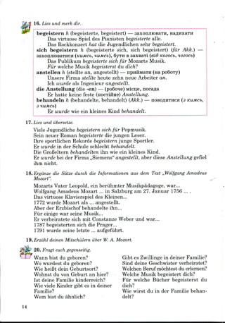 16. Lies und merk dir.
begeistern h (begeisterte, begeistert) — saxonjuosaTH,
Das virtuose Spiel des Pianisten begeistertealle.
Das Rockkonzert hat die Jugendlichen sehr begeistert.
sich begeistern h (begeisterte sich, sich begeistert) (fur Akk.)
saxonjiiOBaTHCfl (KUMCb, HUMCb), QVTH B saxsari (eid Kozocb,
Das Publikum begeisterte sich fur Mozarts Musik.
Fur welche Musik begeisterst du dich?
anstellen h (stellte an, angestellt) — npHHMaTH (na po6oTy)
Unsere Firma stellte heute zehn neue Arbeiter an.
Ich wurde als Ingenieur angestellt.
die Anstellung (die -en) — (po6one) Micue, nocafla
Er hatte keine feste (nocTiime) Anstellung.
behandeln h (behandelte, behandelt) (Akk.) — nosoflHTHca (3
3 HUMCb)
Er wurde wie ein kleines Kind behandelt.
17. Lies und iibersetze.
Viele Jugendliche begeisternsich fur Popmusik.
Sein neuer Roman begeisterte die jungen Leser.
Ihre sportlichen Rekorde begeisternjunge Sportier.
Er wurde in der Schule schlecht behandelt.
Die GroBeltern behandelten ihn wie ein kleines Kind.
Er wurde bei der Firma ,,Siemens" angestellt, aber diese Anstellung gefiel
ihm nicht.
18.Erga.nze die Sdtze durch die Informationen aus dem Text ,,Wolfgang Amadeus
Mozart".
Mozarts Vater Leopold,ein beriihmter Musikpadagoge, war...
Wolfgang Amadeus Mozart ... in Salzburg am 27. Januar 1756 ... .
Das virtuose Klavierspiel des Kleinen...
1772 wurde Mozart als ... angestellt.
Aber der Erzbischof behandelte ihn...
Fur einige war seine Musik...
Er verheiratete sich mit Constanze Weber und war...
1787 begeisterten sich die Prager...
1791 wurde seine letzte ... aufgefiihrt.
l9.Erzahl deinen Mitschulern iiber W.A. Mozart.
20. Fragt euch gegenseitig.
Wann bist du geboren?
Wo wurdest du geboren?
Wie heiBt dein Geburtsort?
Wohnst du von Geburt an hier?
1st deine Familie kinderreich?
Wie viele Kinder gibt es in deiner
Familie?
Wem bist du ahnlich?
Gibt es Zwillingein deiner Familie?
Sind deine Geschwister verheiratet?
Welchen Beruf mochtest du erlernen?
Welche Musik begeistert dich?
Fur welche Biicher begeisterst du
dich?
Wie wirst du in der Familie behan-
delt?
14
 