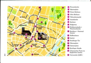 u k
CO
Frauenkirche
Marienplatz
Neues Rathaus
Altes Rathaus
Viktualienmarkt
Asamkirche
Karlstor
8 Hofgarten
9 Feldherrenhalle +
Theatinerkirche
10 Residenz + National-
theater
11 Hofbrauhaus
12 Isartor
13 Sendlinger Tor
14 Odeonsplatz
16 Gartnerplatz
16 Kaufinger StraBe
17 Chinesischer Turm im
Englischen Garten
18 Universitat (LMU)
 