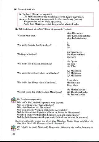 16. Lies und merk dir.
der Monch (die -e)
Die Monche haben das Hohlenkloster in Kyjiw gegriindet.
nahe — 1. 6jiH3bKHH, HeflajieKHii; 2. (Dat.) noSjinsy (nozocb)
Sie gehen im nahen Wald spazieren.
Nahe dem Marienplatz ist die gotische Marienkirche.
17. Welche Antwort ist richtig? Wdhle die passende Variante.
Was ist Miinchen?
eine Kleinstadt
eine Landeshauptstadt
eine Industriestadt
Wie viele Bezirke hat Miinchen?
Wo liegt Miinchen?
Wie heiBt der Fluss in Munchen?
Wie viele Einwohner leben in Munchen?
Wie heiBt der Hauptplatz Miinchens?
Was ist eines der Wahrzeichen Miinchens?
5
15
25
im Erzgebirge
im Alpenvorland
im Harz
die Spree
die Isar
die Elbe
1,3 Millionen
3,3 Millionen
0,3 Millionen
Annaplatz
Marienplatz
Peterplatz
die Marienkirche
die Theatinerkirche
die Frauenkirche
18. Fragt euch gegenseitig.
Wie heiBt die Landeshauptstadt von Bayern?
Wie viele Einwohner hat Munchen?
Wie viele Bezirke hat Munchen?
Wer ist auf dem Wappen Miinchens dargestellt?
Welche Sehenswiirdigkeiten gibt es im Zentrum Miinchens?
Welche Sehenswiirdigkeiten befinden sich am Marienplatz?
Welche beliebtesten Ausflugsorteder Miinchner kannst du nennen?
19. Deine Mitschuler wissen gar nichts iiber Munchen. Erzdhl ihnen moglichst viel
iiber diese Stadt. Die Ubungen 13 und 15 helfen dir.
20. Arbeitet zu zweit. Einer stellt Fragen iiber Munchen, der andere beantwortet
sie.
160
 