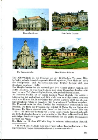 Die Frauenkirche Das Schloss Pillnitz
Das Albertinum ist ein Museum an der Briihlschen Terrasse. Hier
befinden sich die Ausstellungender Gemaldegalerie ,,Neue Meister", auch
die Skulpturen- und Antikensammlung. Fruher befand sich das
Zeughaus an dieser Stelle.
Der Grofie Garten ist ein rechteckiger, 155 Hektar groBer Park in der
Mitte Dresdens. Er wird von 3 Langs- und einer Querachse durchschnit-
ten1, ist zum Teil planmaBig bepflanzt, mit groBen Rasenflachen.
An anderen Stellen ist er einem kleinen Wald ahnlich. Die mittlere
Langsaehse ist asphaltiert und ladt nicht nur zum Spazieren, sondern
auch zum Skaten ein. In der Mitte des GroBen Gartens steht das ehema-
lige konigliche Palais im barockenStil. Es wird von 8 Pavilions umgeben.
Die Frauenkirche ist ohne Zweifel das bekannteste Wahrzeichen von
Dresden. Die Hohe der Frauenkirche betragt 95 Meter bis zur Spitze des
Kreuzes. Ihr Name stammt von ,,Frau" — der Mutter Gottes. Die von
1726—1734 unter der Leitung von GeorgeBahr erbaute Frauenkirche gilt
als der bedeutendste barockeprotestantische Kirchbau in Deutschland. Die
machtige Sandsteinkuppel der Frauenkirche ist die groBte Steinkuppel
nordlich der Alpen.
Der Reiz von Schloss Pillnitz liegt in seinem chinesischen Baustil.
1 Er wird von 3 Langs- und einer Querachse durchschnitten. — Bin
nepeiHHaeTBCH TpbOMa noflOBjKHiMH i Oflnieio nonepe^Hoio Biccro.
163
 