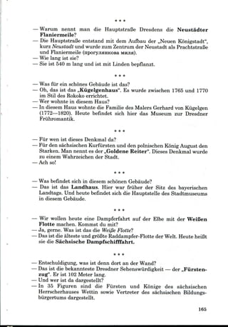 Warum nennt man die HauptstraBe Dresdens die Neustadter
Flaniermeile?
Die HauptstraBe entstand mit dem Aufbau der ,,Neuen Konigstadt",
kurz Neustadt und wurde zum Zentrum der Neustadt als PrachtstraBe
und Flaniermeile (nporyjiHHKOsa MHJIH).
Wie lang ist sie?
Sie ist 540 m lang und ist mit Linden bepflanzt.
Was fur ein schones Gebaudeist das?
Oh, das ist das ,,Kiigelgenhaus". Es wurde zwischen 1765und 1770
im Stil des Rokoko errichtet.
Wer wohntein diesem Haus?
In diesem Haus wohnte die Familie des Malers Gerhard von Kugelgen
(1772—1820). Heute befindet sich hier das Museum zur Dresdner
Friihromantik.
Fiir wen ist dieses Denkmalda?
Fiir den sachsischen Kurfursten und den polnischen Konig August den
Starken. Man nennt es der ,,Goldene Reiter". Dieses Denkmalwurde
zu einem Wahrzeichender Stadt.
Ach so!
Was befindet sich in diesem schonen Gebaude?
Das ist das Landhaus. Hier war friiher der Sitz des bayerischen
Landtags. Und heute befindet sich die Hauptstelle des Stadtmuseums
in diesemGebaude.
Wir wollen heute eine Dampferfahrt auf der Elbe mit der WeiBen
Flotte machen. Kommst du mit?
Ja, gerne. Was ist das die Weifie Flotte?
Das ist die alteste und groBte Raddampfer-Flotte der Welt. HeuteheiBt
sie die Sachsische Dampfschifffahrt.
Entschuldigung, was ist denn dort an der Wand?
Das ist die bekannteste Dresdner Sehenswiirdigkeit — der ,,Fiirsten-
zug". Er ist 102 Meter lang.
Und wer ist da dargestellt?
In 35 Figuren sind die Fiirsten und Konige des sachsischen
Herrscherhauses Wettin sowie Vertreter des sachsischen Bildungs-
biirgertums dargestellt.
165
 
