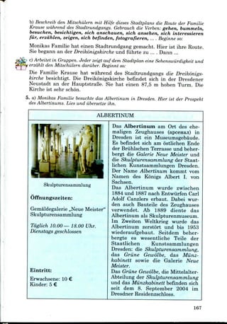 b) Beschreib den Mitschiilern mit Hilfe dieses Stadtplans die Route der Familie
Krause wdhrend des Stadtrundgangs. Gebrauch die Verben: gehen, bummeln,
besuchen, besichtigen, sich anschauen, sich ansehen, sich interessieren
fiir, erzahlen, zeigen, sich befinden, fotografieren, ... . Beginne so:
Monikas Familie hat einen Stadtrundgang gemacht. Hier ist ihre Route.
Sie begann an der Dreikonigskircheund fuhrte zu ... . Dann ...
c) Arbeitet in Gruppen. Jeder zeigt auf dem Stadtplan eine Sehenswiirdigkeit und
erzdhlt den Mitschiilern daruber. Beginnt so:
Die Familie Krause hat wahrend des Stadtrundgangs die Dreikonigs-
kirche besichtigt. Die Dreikonigskirche befindet sich in der Dresdener
Neustadt an der HauptstraBe. Sie hat einen 87,5 m hohen Turm. Die
Kirche ist sehr schon.
5. a) Monikas Familie besuchte das Albertinum in Dresden. Hier ist der Prospekt
des Albertinums. Lies und iibersetze ihn.
ALBERTINUM
Skulpturensammlung
Offnungszeiten:
Gemaldegalerie ,,Neue Meister"
Skulpturensammlung
Tdglich 10.00—18.00 Uhr.
Dienstags geschlossen
Eintritt:
Erwachsene: 10 €
Kinder: 5 €
Das Albertinum am Ort des ehe-
maligen Zeughauses (apcenaji) in
Dresden ist ein Museumsgebaude.
Es befindet sich am ostlichen Ende
der Briihlschen Terrasse und beher-
bergt die Galerie Neue Meister und
die Skulpturensammlung der Staat-
lichen Kunstsammlungen Dresden.
Der Name Albertinum kommt vom
Namen des Konigs Albert I. von
Sachsen.
Das Albertinum wurde zwischen
1884 und 1887 nach Entwiirfen Carl
Adolf Canzlers erbaut. Dabei wur-
den auch Bauteile des Zeughauses
verwendet. Ab 1889 diente das
Albertinum als Skulpturenmuseum.
Im Zweiten Weltkrieg wurde das
Albertinum zerstort und bis 1953
wiederaufgebaut. Seitdem beher-
bergte es wesentliche Teile der
Staatlichen Kunstsammlungen
Dresden: die Skulpturensammlung,
das Griine Gewolbe, das Miinz-
kabinett sowie die Galerie Neue
Meister.
Das Griine Gewolbe,die Mittelalter-
Abteilung der Skulpturensammlung
und das Miinzkabinett befinden sich
seit dem 8. September 2004 im
Dresdner Residenzschloss.
167
 