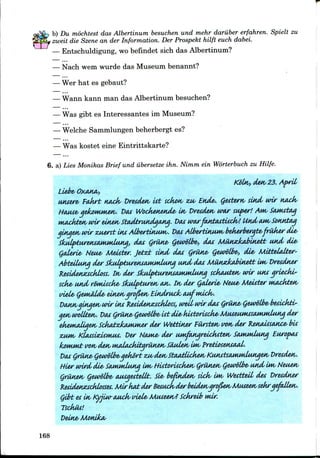 b) Du mochtest das Albertinum besuchen und mehr daruber erfahren. Spielt zu
zweit die Szene an der Information. Der Prospekt hilft euch dabei.
— Entschuldigung, wo befindet sich das Albertinum?
— Nach wem wurde das Museum benannt?
— Wer hat es gebaut?
— Wann kann man das Albertinum besuchen?
— Was gibt es Interessantes im Museum?
— Welche Sammlungen beherbergt es?
— Was kostet eine Eintrittskarte?
6. a) Lies Monikas Brief und ubersetze ihn. Nimm ein Worterbuchzu Hilfe.
Koln, den23.Aprit
Liebe OXAKA/,
unsere PaArt KAck/ Dresden tit sckon zu/ Ends,. Qestern, sind wir
HAuse gekonunen. DM Wockenende in Dresden war super! Am,
uMckten wir einenSt&dtrundgAng. DASwarfAntasttick/! Und CUM, SonnttM
gingenwir zuerst ins Atbertinuw/. DASAlbertinuM, bekerberate-friiker die-
SkulpturensammUMM, dtu Griine- QewoLbe-, das Munzkabinett und die-
(jederie- Neu& Metiter. Jetz£ sind- das Cjrune- (jewotbe-, die- Mitteltdter-
Abtettung der SkulpiurensMumluna und das Munzhibin&tt im/ Dresdner
Residens&ckloss. In/ der SladfitwensaJWMdunq sckcudzn, wir uns griecki-
sake- und romticke- Skulpturen nn. tn,der (jtderie- Neue- Meifter wuwkten
viele- (jemMde- einengro&enEindruch aufwdcks.
DtuingiHgen wir in* Residenzsckloss, wtil wir deus Qrune- Qewtlbe- beficktv-
gen wvllten. DM Qrune-Cjetvdlbe- tit die-ktitorticke-Museum^sMMtdung der
ekerntdigen SckatzhuKuwr der Wettiner fursten von,der Itenatistince- bti
zuw, KtcusitdsMMS. Der Home- der umftuiqreicktten SaMwdung Euro/ms
kouuut vonden tuMackitqrunen Siiulenim> Pretiosenstud<.
Das Qrune-Qewt/Uye-gekort zu/ den SteudUcken KunstsAmudungen Dresden.
Hier wird die SaMwdunq IMV fititorticken Qrunen (jewolbe- und im,Neuen
Qrunen (jewotbe- AusgesteUt. Sie- befinden sick/ UM/ Westteil des Dresdner
Residenszscklosses. MirkAtder Besucksderbeidengro&enMuseensekrgefvdLen.
Qibt esin Kyjiw-Auck/ tnele- Museen? Sckreib ndr.
Tsckus!
Deine- Monika/
168
 
