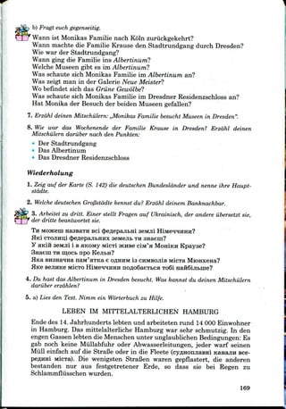 b) Fragt euch gegenseitig.
Warm ist Monikas Familie nach Koln zuriickgekehrt?
Wann machte die Familie Krause den Stadtrundgang durch Dresden?
Wie war der Stadtrundgang?
Wann ging die Familie ins Albertinum?
Welche Museen gibt es im Albertinum?
Was schaute sich Monikas Familie im Albertinum an?
Was zeigt man in der Galerie Neue Meister?
Wo befindet sich das Grune Gewolbe?
Was schaute sich Monikas Familie im Dresdner Residenzschloss an?
Hat Monika der Besuch der beiden Museen gefallen?
7. Erzdhl deinen Mitschulern: ,,Monikas Familie besucht Museen in Dresden".
8. Wie war das Wochenende der Familie Krause in Dresden? Erzdhl deinen
Mitschulern daruber nach den Punkten:
Der Stadtrundgang
Das Albertinum
Das Dresdner Residenzschloss
Wiederholung
1. Zeig auf der Karte (S. 142) die deutschen Bundesldnder und nenne ihre Haupt-
stddte.
2. Welche deutschen Grofistddte kennst du? Erzdhl deinem Banknachbar.
3. Arbeitet zu drift. Einer stellt Fragen auf Ukrainisch, der andere iibersetzt sie,
der dritte beantwortet sie.
TH MOJKeni nassaTH sci 4>e/i;epajibHi sewuii
Hid CTOJIHD;! (JeflepajibHHx aeivtejib THsnaem?
y HKIH aeMJii i BflKOMyMicTi JKHBC CIM'H MoHiKH Kpayse?
TH in,ocb npo KejibH?
BH3Ha*raa naM'aTKa e oflHHM is CHMBOJiis MICTE MiOHxena?
BejiHKe MICTO HiMe^quHH nofloSaeTbCH To6i
4. Du hast das Albertinum in Dresden besucht. Was kannst du deinen Mitschulern
daruber erzdhlen?
5. a) Lies den Text. Nimm ein Worterbuch zu Hilfe.
LEBEN IM MITTELALTERLICHEN HAMBURG
Ende des 14.Jahrhunderts lebten und arbeiteten rund 14 000 Einwohner
in Hamburg. Das mittelalterliche Hamburg war sehr schmutzig. In den
engen Gassen lebten die Menschenunter unglaublichen Bedingungen: Es
gab noch keine Miillabfuhr oder Abwasserleitungen, jeder warf seinen
Mull einfach auf die StraCe oder in die Fleete (cyflHonjiasHi KanajiH sce-
peflHHi MiCTa). Die wenigsten StraBen waren gepflastert, die anderen
bestanden nur aus festgetretener Erde, so dass sie bei Regen zu
Schlammflusschen wurden.
169
 