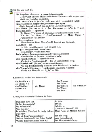 3. Lies und merk dir.
die Angaben pi — A&HI, siflOMOCTi, in4)opMaii;ia
Jeder Gast unseres Hotels soil dieses Formular mit seinen per-
sonlichen Angaben ausfiillen.
sich vorstellen h (stellte sich vor, sich vorgestellt) (Dat.) —
der
Mein Freund hat sich den anderen Gasten vorgestellt.
der Name (die -n) — 1. = der Vorname — iM'a; 2. =
Familienname — npisBHme
Ihr Name / Vorname ist Monika, aber alle nennen sie Moni.
Wie ist Ihr Name / Familienname? — Mein Name /
Familienname ist Miiller.
woher — ssiflKH
Woher kommt dieser Mann? — Er kommt aus England.
das Alter — BIK
Im Alter von 68 Jahren reist er noch viel.
ledig — HeoflpyjKeHHii; HeaaMiJKHH
Mein lediger Freund reist viel.
ledig sein — 6yTH HeoflpyjKenHM; 6yra HesaMijKHBoro
Mein Bruder ist Student, er ist noch ledig.
der Familienstand — ciMeHHHH CTRH
Wie ist ihr Familienstand? — Sie ist verheiratet / ledig.
die Postleitzahl (die -en) — noniTOBHii infleKc
Auf den Briefumschlag muss man die Postleitzahl schreiben.
die Vorwahl (die -en) — (Tejie$oHHHH) KOAMicTa / Kpa'mn
Wie ist die Vorwahl von Kyjiw? — 044.
4. Bilde neue Worter. Was bedeuten sie?
die Familie + n
die StraBe + n
das Madchen
der Ort + s
vor
der Name
das Zimmer
das Haus
das Telefon
der Wagen
das Auto
die Nummer
5. Was passt zusammen? Verbinde die Sdtze.
Stell dich bitte vor.
Woher kommst du?
Wo wohnst du?
Was bist du?
In welchem Alter bist du in die Schule
gegangen?
Wie ist dein Familienstand?
Welche Postleitzahl hat deine Stadt?
Welche Telefonnummer hast du?
In Koln.
50667.
Schiilerin.
326 08 45. Vorwahl 221.
Mein Name ist Monika Krause.
Ich bin ledig.
Aus Deutschland.
Im Alter von 6 Jahren.
16
 