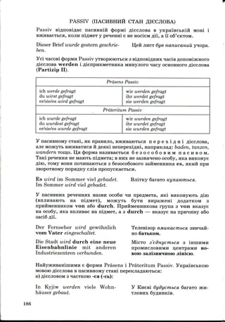 PASSIV (nACHBHHH CTAH
Passiv nacHBHiH <})opMi ^iecjiosa B yKpaiHCbKin MOB! i
, KOJIH niflMeT y pe^enni e He nocieM flii, a 11 oS'eKTOM.
I],eH JIHCT 6ye nanucanuu ynopa.Dieser Brief wurde gestern geschrie-
ben.
yci qacosi cbopMH Passiv yTBoproroTbca 3BiflnoBi^HHx ^acis /jonoMijKHoro
AieanoBa werden iflienpnKMeTHHKaMHHyjioro nacy OCHOBHOFO p,it
(Partizip II).
Prasens Passiv
ich werde gefragt
du wirst gefragt
er/sie/es wird gefragt
wir werden gefragt
ihr werdet gefragt
sie werden gefragt
Prateritum Passiv
ich wurde gefragt
du wurdest gefragt
er/sie/es wurde gefragt
wir wurden gefragt
ihr wurdet gefragt
sie wurden gefragt
y nacHBHOMy cTani, HK npasHjio, BJKHBaroTbCH n e p e x i ^ H i
ajie MoacyTb BjKHBaTHca H^eaKi nenepexi^Hi, nanpHKJiafl: baden, tanzen,
wandern TOHI.O. D,a (Jjopwa nasHsaeTbca 6 e s o c o 6 o B H M n a c u s o M .
TaKi pe^enna ne MaiOTb niflMeTa; BHHXne sasna^eno oco6y, ana BHKOHye
fliio, TOMy BOHH no^HHaroTbca 3 SesocoSoBoro saHMeHHHKa es, aKHii npn
SBopoTHOMy nopa^Ky CJIIB nponycKaeTbca.
Es wird im Sommer viel gebadet.
Im Sommer wird viel gebadet.
6araTO Kynammbca.
nacHBHHx pe^eHHax Hasan oco6n ^IH npeAMexa, aKi BHKonyiOTb
na m^Mei), MOJKyTb 6yTH BHpajKeni flo^aTKOM 3
von a6o durch. IIpHHMeHHHKOBa rpyna 3 von snasye
na oco6y, ana EHJinsae na niflMex, a 3 durch — BKasye na npn^HHy a6o
3aci6 fli'i.
Der Fernseher wird gewohnlich
vorn Vater eingeschaltet.
Die Stadt wird durch eine neue
Eisenbahnlinie mit anderen
Industriezentren verbunden.
TeJiesisop
HO SaTbKOM.
MICTO 3'edHyem.bCH 3 IHHIHMH
npOMHCJIOBHMH UCHTpaMH HO-
BOH) aajiisHH^iHOio jiinieio.
e dpopMH Prasens i Prateritum Passiv.
MOBOK) fliecjiosa B nacHBHOMy CTani nepeKJia^aiOTbca:
a)fliecjtoBOM3 qacTKoro -ca (-CB):
In Kyjiw werden viele Worm-
hauser gebaut.
y Knesi dydyembca, 6araTo JKH-
TJIOBHX 6yflHHKlB.
186
 