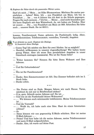 6. Ergdnze die Sdtze durch die passenden Worter unten.
Darf ich mich ...? Mein ... ist Silke Blumenwiese. Mochten Sie meine per-
sonlichen ... haben? Bitte. Ich ... aus Frankfurt am Main. Ich bin in
Frankfurt ... . Im ... von 6 Jahren bin ich dort in die Schule gegangen.
Fragen Sie nach meinem ...? Ich bin ... . Meine ... sind nicht besonders gut:
Ich kann Englisch mit dem Worterbuch. Ja, wir haben ein Telefon. Hier
ist unsere .... Die ... von Frankfurt am Main ist 069. Schreiben Sie bitte
auch ... unserer Stadt. Sie ist 60311.
komme, Familienstand, Name, geboren, die Postleitzahl, ledig, Alter,
Sprachkenntnisse, Telefonnummer, vorstellen, Vorwahl, Angaben
7. a) Arbeitet zu zweit. Ergdnzt die Dialoge.
b) Inszeniert diese Dialoge.
— Guten Tag! Ich mochte ein Bett fur zwei Nachte. Ist es moglich?
— Herzlich willkommen in unserer Jugendherberge! Wir haben heute
genug Platze. Aber ich muss Ihre personlichen Angaben in unser
Gastebuch eintragen (sartHcaTJi). Wie ist Ihr Name bitte?
— Woher kommen Sie? Nennen Sie bitte Ihren Wohnort und Ihre
Adresse.
— Und Ihr Geburtsdatum?
— Wie ist Ihr Familienstand?
...
— Danke. Ihre Zimmernummer ist 325. Das Zimmer befindet sich im 2.
Stock links.
— Danke schon.
* * *
— Die Ferien sind zu Ende. Morgen fahren wir nach Hause. Taras,
mochtest du mit mir in Briefwechsel stehen?
— Oja, gern. Schreib meine Adresse auf. Sie ist: ...
— Und wie ist die Postleitzahl deines Wohnortes?
— .... Wir konnen auch miteinander telefonieren. MeineTelefonnummer
ist ... .
— Und dieVorwahl?
—.... WeiBt du, ich habe noch eine Idee. Hast du einen Internetan-
schluss?
— Ja.
— Dann konnen wir uns gegenseitig E-Mails schicken. Hier ist meine
E-Mail-Adresse: ....
— Prima! Und hier habe ich dir meine Adresse, meine Telefonnummer
und mein E-Mail aufgeschrieben.
— Danke. Also, ich warte auf deine Post.
17
 