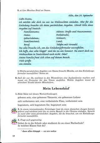 8. a) Lies Monikas Brief an Oxana.
,den 24. September
Llebe<
ick mockte, sehr dick ZM, IMM zw WeiktiAcfatm, unladen. Aber far die-
Eud&duna broMcke^ ick dein& {wsovdickea, Anaaben. Sckreib bti±e< diete-
AnqaJbetv OMf Dewhck:
Woknort;
Land;
Beruf; Telefotv nut
Dcu attet brtwick& Ldv, uwo dot ElnladuttasforMudar (uuzMJuUex/.
lck< koffe, daus alies tdappt1 and dw ZM/ utu la>wMut. Du< uwst dock- zu<
Weikli&cJktw, uv VeutecklMid nock nickt. Oder?
Meine> FMKitie<freak sick sckon aMfdeinetv Betuck.
wn Monika,
b) Welche personlichen Angaben von Oxana braucht Monika, um das Einladungs-
formular auszufilllen? Nenne sic.
9. Stell dir vor: Du mochtest in den Winterferien eine Auslandsreise inachen und
musst ein Formular fur das Visum ausfiillen. Welche Angaben musst du
schreiben? Erzdhl deinen Mitschiilern.
Mein Lebenslauf
l.Bilde Satze mil diesen Wortverbindungen.
geboren sein, eine geborene Tanzerin, ein geborener Lehrer
sich verheiraten mit, eine verheiratete Frau, verheiratet sein
begeistern, sich begeistern fur, begeistert sein
2. In einem internationalen Ferienlager hast du einen deutschen Jungen kenne?i
gelernt und mochtest jetzt ihn zu einem Besuch in die Ukraine einladen. Sprecht
zu zweit iiber seine personlichen Angaben, die du brauchst, um ein Einladungs-
formular auszufiillen.
3. Fragt euch gegenseitig.
Gehst du in die Schule oder studierst du an einer Hochschule?
In welcher Klasse bist du?
1 dass alles klappt — mo see
18
 
