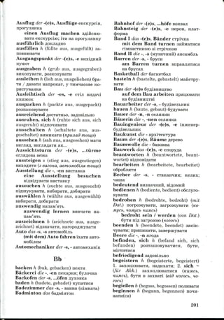 Ausflug der -(e)s, Ausfluge eKCKypcia,
nporyjiHHKa
einen Ausflug machen aflificHio-
BaTH eKCKypciro; ITH na nporyjianKy
ausfuhrlich AOKJIR^HO
ausfullen h (fiillte aus, ausgefullt) sa-
OOBHIOBaTH
Ausgangspunkt der -(e)s, -e BiixiflHHH
nynKT
ausgraben h (grub aus, ausgegraben)
BHKonysaTH, posKonyBaTH
ausleihen h (lieh aus, ausgeliehen) 6pa-
TH / flasaTH nanpoKaT, y THivraacoBeKO-
Ausleihtisch der -es, -e CT!JI
KHHJKOK
auspacken h (packte aus, ausgepackt)
posnaKOBysaTH
ausreichend AocTarabo, saflosijibHo
ausruhen, sich h (ruhte sich aus, sich
ausgeruht) si/iino^HBaTH
ausschalten h (schaltete aus, aus-
geschaltet) BHMHKa-ra (npujiad mow,o)
aussehen h (sah aus, ausgesehen) Ma-rn
BHrjiafl, BurjiaflaTii HK...
Aussichtsturm der -(e)s, ...tiirrne
orjia/i,OBa sejica
aussteigen s (stieg aus, ausgestiegen)
BHXO/JHTH (3 eaeona, aemoMoGiJisi mow,o)
Ausstellung die -, -en BHCTaBKa
eine Ausstellung besuchen
aussuchen h (suchte aus, ausgesucht)
niflinyKyBaTH, BH6npaTH, flo6npaTn
auswahlen h (wahlte aus, ausgewahlt)
auswendig
auswendig lernen na-
auszeichnen h (zeichnete aus, ausge-
zeichnet) Bi
Auto das -s, -s
(mit deni) Auto fahren 'ixaTH
Autoniechaniker der -s, - aBTOMexamK
Bb
backen h (buk, gebacken)
Backerei die -, -en nenapHa;
Backofeii der -s, ...ofen
baden h (badete, gebadet) KynaTHca
Badezimmer das -s, - Banna
Badminton das
Bahnhof der -(e)s, ...hofe
Bahnsteig der -(e)s, -e nepon, njiaT-
(J)opMa
Band I das -(e)s, Bander
mit dem Band turnen
rlMHaCTHKOK) 31 CTpMKOK)
Band II die -, -s (MysiraHHii) ancaM6jib
Barren der -s, - 6pycn
am Barren turnen BnpasjiaTHca
na Spycax
Basketball der 6acK6T6oJi
basteln h (bastelte, gebastelt) MaiiCTpy-
Bau der -(e)s
auf dem Bau arbeiten npau,K>BaTH
Bauarbeiter der -s, -
bauen h (baute, gebaut)
Bauer der -n, -n cejumnH
Bauerin die -, -nen cejiaHKa
Bauingenieur der -(e)s, -e
Baukunst die - apxixeKTypa
Baum der -(e)s, Baume
Baumwolle die - QaBosna
Bauwerk das -(e)s, -e cnopy^a
beantworten h (beantwortete, beant-
wortet) BiflnoBiflaTH
bearbeiten h (bearbeitete, bearbeitet)
o6po6jiHTH
Becher der -s, - CTaKaninK;
bedeutend
bedienen h (bediente, bedient) oScjiyro-
bedrohen h (bedrohte, bedroht) (mit
Dot.) norpojKyBaTH, sarpojKyBaTH (KO-
MyCb, HOMyCb HUMCb)
bedroht sein / werden (von Dat.)
6yTH nifl aarposoro (nozocb)
beenden h (beendete, beendet) saKin-
HysaTH; npnnnHaTii, sasepmyBaTH
Beere die -, -n aro^a
befinden, sich h (befand sich, sich
befunden) posTainoByBaTuca, 6yTH,
MlCTHTHCa
befriedigend saflosijibHO
begeistern h (begeisterte, begeistert)
1. saxoruiioBaTH, Ha^nxaTu; 2. sich ~
(fur Akk.) saxonjiiOBaTHca (tcujucb,
lUMCb), 6yTH B saxsaxi (eid Kozoct,HO-
ZOCb)
begieBen h (begoss,begossen)
beginnen h (begann, begonnen)
201
 