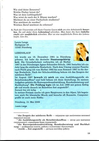 Wie sind deine Zensuren?
Welche Facher lernst du?
Was 1st dein Lieblingsfach?
Was wirst du nach der 9. Klasse machen?
Mochtest du an einer Fachschule studieren?
Was mochtest du werden?
Welchen Beruf mochtest du erlernen?
4. Nach der Universitdt will Susis Cousine Laura sich um eine Arbeitsstelle bewer-
ben. Sie soil dabei ihren Lebenslauf schreiben. Man kann ihn kurz (tabella-
risch) oder ausfiihrlich schreiben. Hier ist eine ausfiihrliche Form des Lebens-
laufes. Lies ihn.
Laura Lange
Bachgasse 16
12345 Niirnberg
LEBENSLAUF ^|
Ich wurde am 16. Dezember 1981 in Niirnberg
geboren. Ich habe die deutsche Staatsangehorig-
keit. Die Grundschulzeit verbrachte ich ab Herbst
1987 in der Niirnberger Agnes-Schneider-Schule. 1991 besuchte ich ein
Jahr lang die stadtische Realschule. Nach dem Umzug unserer Familie
nach Fiirth ging ich vom Herbst 1992 bis zum Sommer 1997 in die dor-
tige Realschule. Nach der Schulausbildung bekam ich das Zeugnis der
mittleren Reife1.
Im August 1997 bewarb ich mich um eine Ausbildungsstelle als
Reisebiirokauffrau2 und bald bekam ich diese Anstellung. Zu meinen
Aufgaben gehorte die Korrespondenzabwicklung,Kundenberatung und
Buchhaltung3. Die Prxifung legte ich im Juli 1999 mit gutem Erfolg
ab und wurde danach im Reisebiiro fest angestellt4.
Zurzeit bin ich ledig.
In meiner Freizeit mache ich gern Bergtouren in den Alpen. Ich begeis-
tere mich fur klassische Musik und besuche oft Konzerte. Computer-
grafik ist auch mein Hobby.
Niirnberg, 15. Mai 2009
1 das Zeugnis der mittleren Reife — csifloijTBO npo saKmneHHa HenoBHo'i
cepeflHto'i UIKOJIH
2 die Ausbildungsstelle als Reisebiirokauffrau — Micn,e RJIX HaBHamiH
cneiuajitHocTi «npau;iBHHK fiiopo noflopcoKefi »
3 die Korrespondenzabwicklung, Kundenberatung und Buchhal-
tung — po36npaHHH noiiiTH, po6oTa 3 KjiieHTaMH i SyxrajiTepia
4 wurde ... fest angestellt —flicTajianocTiimy po6oTy
19
 