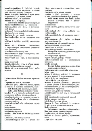 krankschreiben h (schrieb krank,
krankgeschrieben) EH
HHH JIHCTOK / flOBlflKy (KOMl/Cb)
Kraut das -(e)s, Krauter 1.
xa pocjiHHa; 2. pi TpaBH, simia
Krawatte die -, -n KpasaTKa
Kreide die -, -n Kpefifla
ein Stuck Kreide rpyn;oHKa KpefiAH
Kreuzwortratsel das -s, - Kpocsopfl
Kriminalfilm der -(e)s, -e
HHH (pijIbM
kronen h (kronte, gekront)
Kiiche die -, -n Kyxna
Kuchen der -s, - irapir,
Kugelschreiber der -s, - KyjibKOBa pyn-
Ka
kiihlen h (kuhlte, gekuhlt)
BaTH
Kunst die -, Kiinste 1.
2. o6pa3OTBOpne MHCTBIJTBO
Huii npedMem)
kiinstlerisch MHCTeii,bKHH
Kunststoff der -(e)s, -e niTyiHHH, CHH-
TeTH^iHHH Maxepiaji
Kunstwerk das -(e)s, -e TBip MHCTCH;-
TBa
kurZ KOpOTKHH
Kuscheltier das -(e)s, -e M'aica irpani-
Ka (eedmeduK, co6a.HKa mow,o)
Kiiste die -, -n MopcbKira Seper, ya6e-
Lkw) BaHTajKHHfl aBTOMoSiJib,
LI
Laden der -s, Laden Maraaira,
Lagerfeuer das -s, - 6araTTa
Land das -(e)s, Lander 1.seauia, cyma;
2. Kpama; 3. cijibctKa Micii;eBicTb, cejio
auf dem Land na aeMJii, na cyini
aufs Land fahren noixaTH y cejio
landen h / s (landete, gelandet) npn-
aeMJiHTHCH, poSnTH nocaflKy, ci,n;aTH
Landkarte die -, -n reorpacjnHHa
Landschaftspflege die -
npo jiaHflina(|)Tn
Landwirtschaft die - cinbCbKe rocno-
lang
langsam
langweilig
lassen: Lass mich in Ruhe! flan Meni
cnoK
Laub das -(e)s JIHCTH,
laufen s (lief, gelaufen) 1. 6iraTn;
2. HTH, fleMOHCTpyBaTHca (npo <pijibM)
Was lauft heute im Kino? HKHH
(JjijibM cboro^ni ftfle / fleMOH-
CTpyeTbca?
laut rojiocHO
leben h (lebte, gelebt) JKHTH, 6yTH, icny-
Lebenslauf der -(e)s, ...laufe (as-
To)6iorpa(J)ia
Lebensmittel die pi npoflyKTH xapny-
Lebensraum der -(e)s, ...raume
5KHTT6BHH HpOCTlp
Lebensweise die - cnoci6
lecker CMaHHui
Leder das -s niKipa
ledig neoflpyaceHHH;
ledig sein 6yTH neoflpyjKeHHM; 6yTH
leer nopoJKHin, nycxufl
legen h (legte, gelegt)
Lehrerzininier das -s, -
Last die -, -en noraa; saHTa>K
Lastkraftwagen der -s, - (cKop. der
leicht
leicht fallen aasaTHca jierno (npo
lUKijibHuu npedmem)
Leinwand die -, ...wande KinoeKpaH
leise THXO
leiten h (leitete, geleitet) 1. KepysaTH
(nuMCb, KUMCb). cnpaMOBysaTH
Leiter I der -s, - KepiBHHK
Leiter II die -, -n Apa6jraa
lernen h (lernte, gelernt) 1. ynnTHca;
2. yqHTH (w,ocb); 3. BHB^aTH (w,ocb); na-
BHaTHca (uozocb); 4. (einen Beruf)
Tiica (siKoicb npoipecii)
lesen h (las, gelesen)
Lese(r)ausweis der -es, -e
KBHTOK
lieb npHBiTHHii; npiieMHHH, MHJIHH
lieber Kpam,e; oxoniine
Lied das -(e)s, -er nicna
liegen h (lag, gelegen) 1.
2. MicTHTHca, posTaniOByBaTHca
links jiisopyq;
links vorn / von der ...jiisopyi sifl . . .
live najKHBO (y npsunoMy e<pipi)
Locke die -, -n JIOKOH, Kynep
locken h (lockte, gelockt) n
BaTH
Loge die -, -n
211
 