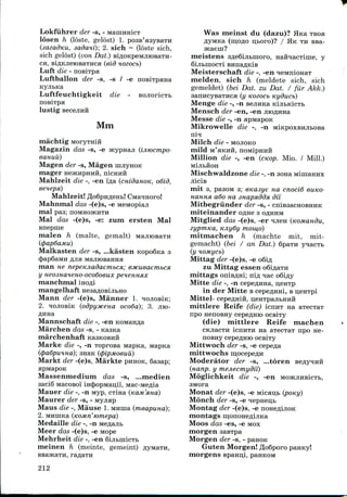 Lokfiihrer der -s, -
losen h (loste, gelost) 1.
(saeaduu, sadati); 2. sich ~ (loste sich,
sich gelost) (vonDat.)
ca, BiflKJieioBaTHca (eid nozocb)
Luft die - noBiTpa
Luftballon der -s, -s / -e
Luftfeuchtigkeit die - sojioricTb
noBiTpa
lustig
Mm
machtig MoryTHift
Magazin das -s, -e acypnaji (ijimcmpo-
eanuu)
Magen der -s, Magen nuiynoK
mager He?KnpHnii, nicHHii
Mahlzeit die -, -en 'ifla (cmdauoK, o6id,
eenepa)
Mahlzeit! ^o6pHfleHt>! CMa*raoro!
Mahnmal das -(e)s, -e MeMopiaji
mal pas; ITOMHOHCHTH
Mai das -(e)s, "e: zum ersten Mal
snepine
malen h (malte, gemalt)
Malkasten der -s, ...kasten Kopo6Ka 3
<J>ap6aMn fljia MajuoBanHa
man ne nepeKJiadaembca;
y Heo3HcmeHO-oco6oeux penennsix
manchmal i
mangelhaft
Mann der -(e)s, Manner I .
2. HOJiosiK (odpyjtceHa oco6a). jiio-
Mannschaft die -, -en
Marchen das -s, -
marchenhaft
Marke die -, -n Toprosa MapKa, MapKa
((pafipuHHo)', snaK ((pipmoeuu)
Markt der -(e)s, Markte PHHOK, Qasap;
apnapOK
Massenmedium das -s, ...medien
aaci6 MacoBoii incjwpMaiui,
Mauer die -, -n Myp, cTina
Maurer der -s, - Myjiap
Maus die -, Mause 1. MHina (meapuHa);
2. MHinKa (KOMTI' tomepa)
Medaille die -, -n Me^ajib
Meer das -(e)s, -e Mope
Mehrheit die -, -en QijibinicTb
meinen h (meinte, gemeint)
Was meinst du (dazu)? Hna TBoa
flyMKa(moflo ijboro)? / SK TH BBa-
jicaem?
meistens 3fle6ijibraoro, HaiiHacTime, y
6ijibiiiocTi BHnaflKiB
Meisterschaft die -, -en HeMnioHaT
melden, sich h (meldete sich, sich
gemeldet) (bei Dat. zu Dat. / fur Akk.)
3anncyBaTHca (y Kozocb Kyducb)
Menge die -, -n sejiHKa
Mensch der -en,-en
Messe die -, -n apaiapoK
Mikrowelle die -, -n
Milch die - MOJIOKO
mild M'HKHH, n
Million die -, -en (cnop. Mio. / Mill.)
MlJIbHOH
Mischwaldzone die -, -n sona Mimannx
jiicis
mit s, pasoM 3; enasye na cnociQ BUKO-
naHHH a6o na snapsiddn dii
Mitbegriinder der -s, - cniBsacnoBHHK
miteinander oflne 3 oflHHM
Mitglied das -(e)s, -er HJIBH (KOMandu,
zypniKa, KJiy6y moiu,o)
mitmachen h (machte mit, mit-
gemacht) (bei / an Dat.) 6paTH
(y Homycb)
Mittag der -(e)s, -e
zu Mittag essen
mittags oniBflHi; nifl ^ac
Mitte die -, -n cepe^HHa, u;eHTp
in der Mitte Bcepe^HHi, Bn;eHTpi
Mittel- cepeflnift, i;eHTpajibHHH
mittlere Reife (die) icnHT na aTecTaT
npo nenoBHy cepe^HK) ocBixy
(die) mittlere Reife machen
CKJiacTH icnHTH Ha aTecTaT npo He-
noBHy cepeflHio ocsiTy
Mittwoch der -s, -e cepefla
mittwochs mocepe^H
Moderator der -s, ...toren
(nanp. y mejiecmydii)
Moglichkeit die -, -en
3Mora
Monat der -(e)s, -e Micau;b (pony)
Monch der -s, -e HepHen,b
Montag der -(e)s, -e noneflijioK
montags mononeflijiKa
Moos das -es, -eMOX
morgen sasTpa
Morgen der -s, - paHOK
Guten Morgen! flo6poro panKy!
rnorgens Bpanii.!, panKOM
212
 