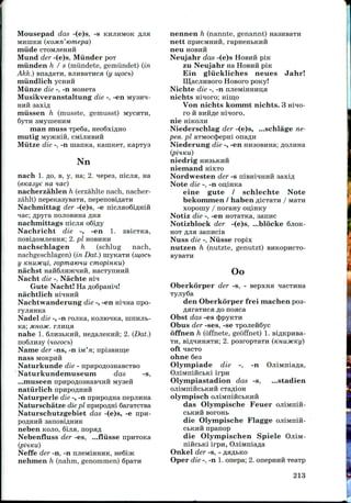 Mousepad das -(e)s, -s KHJIHMOK
MHIHKH (KOMTI' 'tomepa)
miide CTOMJiemdi
Mund der -(e)s, Miinder POT
miinden h / s (miindete, gemiindet) (in
Akk.) BnaflaTH, BJiHBaTHca (y w,ocb)
rniindlich ycHHH
Miinze die -, -n MoneTa
Musikveranstaltung die -, -en
HHH saxifl
miissen h (musste, gemusst)
6yTH 3MynieHHM
man muss Tpe6a, neo6xiflHO
mutig MyjKHift, CMIJIHBHH
Miitze die -, -n maima, KaniKeT, KapTys
Nn
nach 1. flo, B, y, Ha; 2. ^epes, nicjia, Ha
(eKasye na nac)
nacherzahlen h (erziihlte nach, nacher-
zahlt) nepeKasysaTH, nepenoBiflaTH
Nachniittag der -(e)s, -e nicjiao6iflHiH
nac; flpyra nojiOBiina
nachmittags nicjia
Nachricht die -, -en 1.
noBiflOMJieHHa; 2. pi HOBHHH
nachschlagen h (schlug nach,
nachgeschlagen) (in Dat.) uiyKaTH (mocb
y KHUMCu,i, zopmatcnu cmopinKu)
nachst HaHSjinjK^HH, HacTynHHH
Nacht die -, Nachte aiy
Gute Nacht! Ha ,o;o6paHrq!
nachtlich HIHHHH
Nachtwanderung die -, -enrnqnanpo-
ryjiHHKa
Nadel die -, -n rojma, KOJiro^Ka, mnnjib-
Ka; MHom. rjiHi;a
nahe 1. 6jin3bKHii, He^ajieKHii; 2. (Dat.)
no6jiii3y (nozocb)
Name der -ns, -n IM'H;
nass MOKPHH
Naturkunde die -
"Naturkundemuseum das -s,
...museen npnpo,n;o3HaB*fflH iviyseii
natiirlich npHpoflHiiH
Naturperle die -, -n npnpoflHa nepjinna
Naturschatze diepi npnpoflHi 6araTCTBa
Naturschutzgebiet das -(e)s, -e npH-
neben KOJIO, 6ijia,
Nebenfluss der -es, ...fliisse npnTOKa
nennen h (nannte, genannt)
nett npneMHHH, rapHenbKHft
neu HOBHH
Neujahr das -(e)s HOBHH pin
zu Neujahr na HOBHH pin
Ein gliickliches neues Jahr!
LU,acjiHBoro HOBOFO pony!
Nichte die -, -n njieMmHHna
nichts micro; min,o
Von nichts konmit nichts. 3 nmo-
ro
n e
Niederschlag der -(e)s, ...schlage ne-
pee. pi aTMoct^epm onaAH
Niederung die -, -en HH3OBHHa;
niedrig HHSBKHH
niemand H!XTO
Nordwesten der -s
Note die -, -n ou,iHKa
eine gute / schlechte Note
bekommen / haben ^iciaTH / MaTH
xopouiy / norany oii;iHKy
Notiz die -, -en HOTaTKa, aannc
Notizblock der -(e)s, ...blocke SJIOK-
HOT fljia sannciB
Nuss die -, Niisse ropix
nutzen h (nutzte, genutzt) BHKOPHCTO-
Oo
Oberkorper der -s, - Bepxna
4
£
I
den Oberkorper frei machen pos-
flaraTHca^o noaca
Obst das -es (JipyKTH
Obus der -ses,-se TpojieftSyc
offnen h (offnete, geoffnet) 1.Bi
TH, BlflHHHaTH; 2. pOSrOpTa
oft ^acTo
ohne 6es
Olympiade die -, -n
OjiiMiriftcbKi irpn
Olympiastadion das -s, ...stadien
I
Neffe der -n, -n ruieMiHHHK,
nehmen h (nahm, genommen) Spain
olympisch ojiiMni
das Olynipische Feuer ojiiMnift-
CbKHH BOrOHb
die Olynipische Flagge ojiiMniii-
cbKHH npanop
die Olynipischen Spiele OjiiM-
nincbKi irpn,
Onkel der -s, -
Oper die -, -n 1. onepa; 2, onepmrii Teaip
213
 