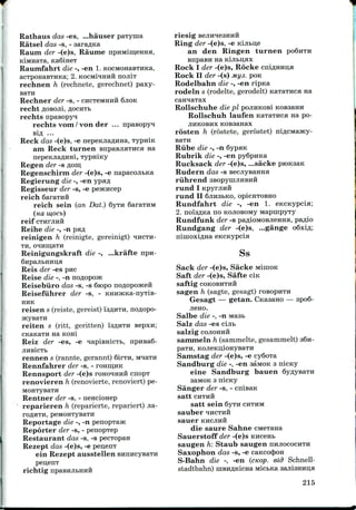 Rathaus das -es, ...hauser paTyina
Ratsel das -s, - saraflKa
Raum der -(e)s, Raume
Raumfahrt die -, -en 1. KOCMonaBTHKa,
acTponaBTHKa; 2. KOCMWHHH nojiiT
rechnen h (rechnete, gerechnet) paxy-
Rechner der -s, - CHCTeMHHH 6jioK
rechtflOBOJii,^OCHTB
rechts npasopyq
rechts vom / von der ... npasopyH
sifl ...
Reck das -(e)s, -e nepeKJia^HHa, TypmK
am Reck turnen BnpaBJiaTHca na
nepeKJiaflHHi, Typniicy
Regen der -s AOIH.
Regenschirm der -(e)s, -e napacojibKa
Regierung die -, -en ypafl
Regisseur der -s, -e pesoicep
reich SaraTHH
reich sein (an Dot.) 6yTH 6araTHM
(na mocb)
reif CTHPJIHH
Reihe die -, -n pafl
reinigen h (reinigte, gereinigt) TIHCTH-
TH, OHHmaTH
Reinigungskraft die -, ...krafte npn-
6HpajibHiin,a
Reis der -es PHC
Reise die -, -n noflopojK
Reisebiiro das -s, -s Qiopo n
Reisefuhrer der -s, -
HHK
reisen s (reiste, gereist) ISAHTH, noflopo-
reiten s (ritt, geritten) i'3flHTH sepxn;
CKanaTH na KOH!
Reiz der -es, -e qapiBHicTb, npnBa6-
JIHBicTb
rennen s (rannte, gerannt) 6irTn, M^aTH
Rennfahrer der -s, - roHinnK
Rennsport der -(e)s TOHO^IHHH cnopT
renovieren h (renovierte,renoviert)pe-
MOHTyBaTH
Rentner der -s, - nencionep
reparieren h (reparierte, repariert) jia-
TOflHTH, peMOHTyBRTH
Reportage die -, -n penopTajK
Reporter der -s, - penopTep
Restaurant das -s, -s pecTOpan
Rezept das -(e)s, -e pen,enT
ein Rezept ausstellen
pen,enT
richtig
riesig
Ring der -(e)s, -e KijiBi;e
an den Ringen turnen
BnpaBH na Kijibi^six
Rock I der -(e)s, Rocke cniflHHii;a
Rock II der -(s) My 3. POK
Rodelbahn die -, -en ripna
rodeln s (rodelte, gerodelt) KaTaTHca Ha
Rollschuhe die pi POJIKKOB! KOBaami
Rollschuh laufen KaTaTHca na po-
JIHKOBHX KOBsanax
rosten h (rostete, gerostet)
BaTH
Riibe die -, -n 6ypHK
Rubrik die -, -en py6pnKa
Rucksack der -(e)s, ...sacke
Rudern das -s BecjiyBanna
riihrend
rund I
rund II SJIHSBKO, opieHTOBHO
Rundfahrt die -, -en 1. encKypcia;
2. noisflKa no KOJiOBOMy MapnipyTy
Rundfunk der -s pa^ioMOBjieHHa, pa^io
Rundgang der -(e)s, ...gange
eKCKypcia
Ss
Sack der -(e)s, Sacke MinioK
Saft der -(e)s, Safte C!K
Saftig COKOBHTHH
sagen h (sagte, gesagt) TOBOPHTH
Gesagt — getan. CKasano — spo6-
JICHO.
Salbe die -, -n
Salz das -es cijib
salzig COJIOHHH
sanimeln h (sammelte, gesammelt)
Sanistag der -(e)s, -e cy6oTa
Sandburg die -, -en aaiwoK 3 nicny
eine Sandburg bauen
saMOK 3 nicKy
Sanger der -s, - cnisaK
satt CHTHH
satt sein Syra CHTHM
sauber
sauer KHCJIHH
die saure Sahne CMexana
Sauerstoff der -(e)s KHcent
saugen h: Staub saugen HHJIOCOCHTH
Saxophon das -s, -e caKccx}>OH
S-Bahn die -, -en (cKop. eid Schnell-
stadtbahn) uiBH^KicHa MicbKa
215
 