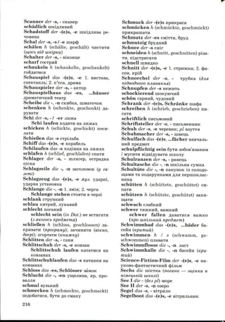 Scanner der -s, - cnanep
schadlich niKi^jiHBHH
Schadstoff der -(e)s, -e niKiflJiiiBa pe-
Schal der -s, -s / -e mapc£>
schalen h (schalte, geschalt) HHCTHTH
(w,ocb eid uiKipKu)
Schalter der -s, - BiKcmn,e
scharf rocTpuft
schaukeln h (schaukelte, geschaukelt)
rOHflETHCH
Schauspiel das -(e)s, -e 1. BHCTaBa,
cneKTaKJib; 2. n'eca, flpawra
Schauspieler der -s, - aKTop
Schauspielhaus das -es, ...hauser
flpaMaTHHHHH TeaTp
Scheibe die -, -n CKn6Ka, niwraTOHOK
schenken h (schenkte, geschenkt) fla-
Schi der -s, - / -er
Schi laufen xoflHTH na jiintcax
schicken h (schickte, geschickt) nocii-
SchieCen das -s CTpijib6a
Schiff das -(e)s, -e Kopa6ejib
Schilaufen das -s xoflinna na jin»cax
schlafen h (schlief, geschlafen) cnaTH
Schlager der -s, - imiarep, ecTpa^na
nicHH
Schlagzeile die -, -n aarojiosoK (y za-
3emi)
Schlagzeug das -(e)s, -e Mys. yflapm,
yflapna ycTanoBKa
Schlange die -, -n 1. 3Mia; 2. *iepra
Schlange stehen CTOHTH Bnepsi
schlank
schlecht norannH
schlecht sein (in Dat.) ne
(3 siKozocb npedMema)
schlieCen h (schloss, geschlossen) aa-
KpHsaTH (npozpaMy)', saiHHSTH (BIKHO,
deepi); aropTaTH (KHUJKKy)
Schlitten der -s, - cann
Schlittschuh der -s, -e KOBsan
Schlittschuh laufen KaTaTuca na
KOBaanax
Schlittschuhlaufen das -s Kaiamisi na
KOBsanax
Schloss das -es, Schlosser aaMOK
Schlucht die -, -en ymejiiina, ap, npo-
Schmuck der -(e)s npuKpaca
schmiicken h (schmiickte, geschmiickt)
npHKpamaTH
Schmutz der -es CMITTH, Spyfl
schniutzig Spy^HHii
Schnee der -s cnir
schneiden h (schnitt, geschnitten) piaa-
TH, niflcxpiiraTH
schnell HIBHAKO
Schnitt der -(e)s, -e 1. cTpn5KKa; 2. (J>a-
COH, Kpiii
Schnorchel der -s, - TpySna (djisi
nideodnoeo njiaeanna)
Schnupfen der -s
schockierend
schon rapHHH,
Schrank der -(e)s, Schranke raacj)a
schreiben h (schrieb, geschrieben) nn-
caTH
schriftlich nncbMOBHH
Schriftsteller der -s, -
Schuh der -s, -e ^epesiiK; pi
Schuhmacher der -s, - niseii
Schulfach das -(e)s, ...facher
HHH npe/JMBT
schulpflichtig sein
/ MycHTH siflBiflysaTH niKOJiy
Schulranzen der -s, - paneijb
Schultasche die -, -n imdjibHa cyMKa
Schultiite die -, -n nanyHOK is cojioflo-
maMH Ta noflapyHKaMH fljia nepinoKJiac-
HHKa
schiitten h (schiittete, geschiittet) CH-
schiitzen h (schiitzte, geschtitzt) aaxn-
schwach
schwer THJKKHH,
schwer fallen flasaTiica
(npo uiKijibHUU npedmem)
Schwimmbad das -(e)s, ...bader 6a-
C6HH (KpumUU)
schwimmen h / s (schwamm, ge-
schwornmen) njiasaTH
Schwinimflosse die -, -n jiacT
Schwimmhalle die -, -n Qaceira (Kpu-
muu)
Science-Fiction-Film der -(e)s, -e na-
yKOBO-C^aHTaCTH^HHII CJjijlbM
Sechs die niicTKa (nozano — oi^imta e
schmal
schmecken h (schmeckte, geschmeckt)
no,n;o6aTHca.
See I die - (6es pi) Mope
See II der -s, -n oaepo
Segel das -s, - BiTpnjio
Segelboot das -(e)s, -e
216
 