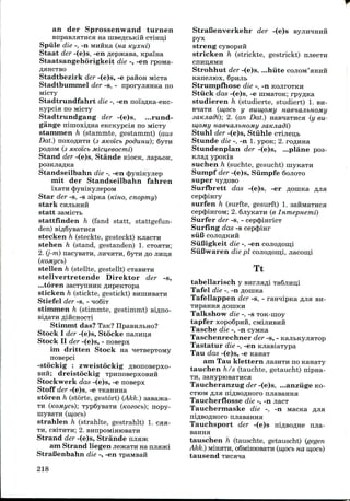 an der Sprossenwand turnen
anpasjiaTHCH HE uiBeflCbKiH cTinu,i
Spiile die -, -n MHHKa (HO. Kyxni)
Staat der -(e)s, -enflepacaBa,Kpaina
Staatsangehorigkeit die -, -en rpoMa-
flaHCTBO
Stadtbezirk der -(e)s, -e pafton MicTa
Stadtbummel der -s, - nporyjiaHKa no
Micxy
Stadtrundfahrt die -, -en noi'3flKa-eKc-
Kypcia no MicTy
Stadtrundgang der -(e)s, ...rund-
gange nimoxiflna eKCKypcia no nicxy
staninien h (stammte, gestammt) (aus
Dat.) noxoflHTH (3 sucoicb poduuu); 6yTH
poflOM (3 AKo'icb Micu,eeocrni)
Stand der -(e)s, Stande KiocK, jiapbOK,
Standseilbahn die -, -en (J)yniKyjiep
niit der Standseilbahn fahren
ixaiH cJDymKyjiepoM
Star der -s, -s sipna (KIHO, cnopmy)
stark
statt
stattfinden h (fand statt, stattgefun-
den) Bi,n,6yBaTHca
stecken h (steckte, gesteckt) KJiacTH
stehen h (stand, gestanden) 1. CTOHTH;
2. (j-m) nacyeaTH, JIHHHTH, 6yTn flo jiHu,a
(KOMyCb)
stellen h (stellte, gestellt) cTasHTH
stellvertretende Direktor der -s,
...toren aacTynHHK ^npeKTopa
sticken h (stickte, gestickt)
Stiefel der -s, - noSix
stimmen h (stimmte,gestimmt)
Stimmt das? Tan?
Stock I der -(e)s, Stocke najiHLi;a
Stock II der -(e)s, - nosepx
ini dritten Stock na
nosepci
-stockig : zweistockigflsonoBepxo-
BHH; dreistockig TpnnoBepxoBHH
Stockwerk das -(e)s, -e nosepx
Staff der -(e)s, -e TKaHnna
storen h (storte, gestort) (Akk.) aasajKa-
TH (KOMycb); Typ6ysaTH (Koeocb); nopy-
niysaTH (w,ocb)
strahlen h (strahlte, gestrahlt) 1. caa-
TH, CBiTHTH; 2. BHnpOMmiOBaTII
Strand der -(e)s, Strande
am Strand liegen jieacaTH
StraBenbahn die -, -en
StraBenverkehr der -(e)s
pyx
streng cysopnH
stricken h (strickte, gestrickt)
cnnu;aMH
Strohhut der -(e)s, ...hiite COJIOM'HHHH
Kanejiiox, 6pmib
Strumpfhose die -, -n KOJIFOTKH
Stiick das -(e)s, -e nnviaTOK; rpy^Ka
studieren h (studierte, studiert) 1. BH-
(mocb y eumojuy naenajibHOMy
); 2. (an Dat.) HasHaTHca (y eu-
ajibHomy satcjiadi)
Stuhl der -(e)s, Stiihle CTijien,b
Stunde die -, -n 1. ypoK; 2. ro#HHa
Stundenplan der -(e)s, ...plane poa-
KJiafl ypoKis
suchen h (suchte, gesucht) myKaTii
Sumpf der -(e)s, Siimpfe 6ojioTo
super qyflOBo
Surfbrett das -(e)s, -er
cepcjjiHry
surfen h (surfte, gesurft) 1.
cep<|)iHroM; 2. 6jiyicaTH (e InmepHemi)
Surfer der -s, - cepcJnnricT
Surfing das -s cep<J>mr
siil3 COJIOAKHH
SiiBigkeit die -, -en conoflomi
Siifiwaren die pi conoRomi, jiacom;!
Tt
tabellarisch y
Tafel die -, -n
Tafellappen der -s, - rannipKa fljia BH-
Talkshow die -, -s TOK-rnoy
tapfer xopoBpidi, CMIJIHBHH
Tasche die -, -n cyMKa
Taschenrechner der -s, -
Tastatur die -, -en KJiasiaxypa
Tau das -(e)s, -e KanaT
am Tau klettern jiasHTu no
tauchen h/s (tauchte, getaucht) nipna
TH, saHypiOBaTHca
Taucheranzug der -(e)s, ...anziige KO
CTIOM fljia niflsoflHoro njiasaHHa
Taucherflosse die -, -n jiacT
Tauchermaske die -, -n MacKa
Tauchsport der -(e)s njia-
tauschen h (tauschte, getauscht) (gegen
Akk.) MiHaTH, oSMimoBaTH (w,ocb na w,ocb)
tausend
218
 