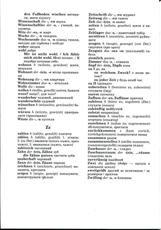 den Fufiboden wischen BHTHpa-
TH, MHTH nifljiory
Wissenschaft die -, -en nayica
Wissenschaftler der -s, - yqeHnii, na-
Witz der -es, -e
Woche die -, -n
Wochenende das -s, -n Kmen,b THJKHH,
BHxiflid flni (cydoma i Hedijia)
woher asiflKH
wohl floSpe
Mir ist nicht wohl. / Ich fiihle
mich nicht wohl. Meni norano. / H
HCfloSpe nonyBaio ce6e.
wohnen h (wohnte, gewohnt) JKHTH,
Wohnort der -(e)s, -e Micije
na
Wohnung die -, -en
Wohnzimmer das -s, -
Wolle die - BOBna
wollen h (wollte, gewollt) xoriTH, 6aHcaTH
wozu? Haro,o?, fljia noro?
wunderbar
wunderschon
wiinschen h (wiinschte, gewiinscht) 6a-
wiirzen h (wiirzte, gewiirzt) npunpaB-
JIHTH (npsmomaMu)
Wiiste die -, -n nycTena
Zz
zahlen h (zahlte, gezahlt) HJIETHTH
zahlen h (zahlte, gezahlt) 1. jiiiHTH;
2. (zu Dat.) BBaHcaTH (nozocb KUMCI>, w,ocb
HUMCb); 3. BBa5KaTHCH (KUMCb, HUMCb)
zahlreich iHCJieHHHH
Zahn der -(e)s, Zahne 3y6
die Zahne putzen ^HCTHTH 3y6n
zauberhaft napisHiiH
Zaun der -(e)s, Zaune napnan
zeichnen h (zeichnete, gezeichnet) ME-
JIHDBaTH, KpeCJIHTH
zeigen h (zeigte, gezeigt)
Zeitschrift die -, -en
Zeitung die -, -en raaexa
Zelt das -(e)s, -e naneT
zelten h (zeltete, gezeltet) JKHTH B na-
M6Ti
Zeltlager das -s, - naMeTOBHH TaSip
zerstoren h (zerstorte, zerstort) pyiray-
BaTH
zeugen h (zeugte, gezeugt) (von Dat.)
CBlfl'IHTH (npO W,OCb)
Zeugnis das -ses -se (niKijibHHH) Ta-
6ejib
zienilich AOCHTb
Zimnier das -s, - KiMHaxa
Zopf der -(e)s, Zopfe Koca
zu I AO, na
zu welchem Zweck? 3 HKOIO Me-
TOK)?
zu jeder Zeit y 6y/i;b-aKHH ^ac
zu II (3a)Ha£TO
zubereiten h (bereitete zu, zubereitet)
roTysaTH (ixy)
zuerst cno^aTKy
Zufluss der -es, Zufliisse npnTOKa
zuhoren h (horte zu, zugehort) (Dat.)
cjiyxaiH
zukiinftig
zuletzt
zumachen h (machte zu, zugemacht)
sropxaTH (KHUJKKI/)
zunehmen h (nahm zu, zugenommen)
sBijibmyBaTHca, spocTaTH
zuriickkomnien s (kam zuriick,
zuriickgekommen) nosepTaTHca nasafl
zusanimen pasoM
zusammenstellen h (stellte zusammen,
zusammengestellt) cKjia^aTH (njian)
Zuschauer der -s, - rjiaflan
Zuschauerrauni der -(e)s, ...raunie
zuverlassig Ha^i
Zwei die flsiftKa (dodpe — ou,iHKa e
HiMeu,bKiU UlKOJli)
zweitgrofit flpyrnfi aa BCJIHHHHOIO / aa
pO3MipOM / 3POCTOM
Zwilling der -s, -e GJIHSHMK
 