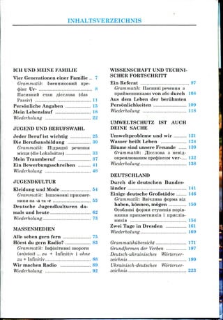 INHALTSVERZEICHNIS
ICH UND MEINE FAMILIE
Vier Generationen einer Familie .. 7
Grammatik: IMCHHUKOBIIH npe-
(piicc Ur- 8
IlacHBHHH CTRH fliecjiOBa (das
Passiv) 11
Personliche Angaben 15
Mein Lebenslauf 18
Wiederholung 22
JUGEND UND BERUFSWAHL
Jeder Beruf 1st wichtig 25
Die Berufsausbildung 30
Grammatik: niflpaflm peieimH
Micu;a (dieLokalsatze) 33
Mein Traumberuf 37
Ein Bewerbungsschreiben 41
Wiederholung 48
JUGENDKULTUR
Kleidung und Mode 54
Grammatik: IHIHOMOBHI npiiKMeT-
HHKH na-a Ta-e 55
Deutsche Jugendkulturen da-
mals und heute 62
Wiederholung 73
MASSENMEDIEN
Alle sehen gern fern 75
Horst du gern Radio? 83
Grammatik: iHcjomiTHBHi 3BOpOTn
(an)statt ... zu + Infinitiv i ohne
zu + Infinitiv 88
Wir machen Radio 89
Wiederholung 92
WISSENSCHAFT UND TECHNI-
SCHER FORTSCHRITT
Ein Referat 97
Grammatik: IlacHBHi pe^eHHa 3
npHHMeHHHKaMH von a6o durch 108
Aus dem Leben der beriihmten
Personlichkeiten 109
Wiederholung 118
UMWELTSCHUTZ
DEINE SACHE
1ST AUCH
Urnweltprobleme und wir 121
Wasser heifit Leben 124
Baume sind unsere Freunde 130
Grammatik: ^iecjiosa 3 HeBifl-
OKpeMJuoBaHHM npe<|)iKcoM ver-.... 132
Wiederholung 138
DEUTSCHLAND
Durch die deutschen Bundes-
lander 141
Einige deutsche GroCstadte 146
Grammatik: BsinjiHsa 4>opivia BIA
haben, konnen, mogen 150
cpopMH cTyneniB nopis-
npHKM6THHKiB 1 HpHCJliB-
HHKiB 154
Zwei Tage in Dresden 161
Wiederholung 169
Grammatikubersicht 171"
Grundformen der Verben 197
Deutsch-ukrainisches Worterver-
zeichnis 199
Ukrainisch-deutsches Worterver-
zeichnis 223
 