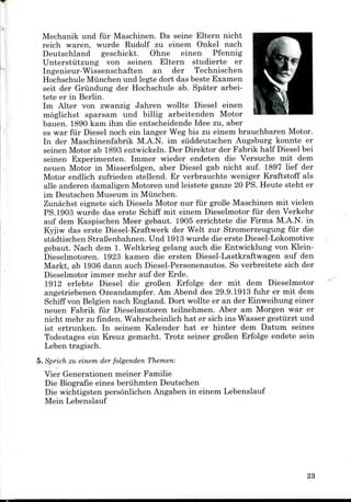 Mechanik und fur Maschinen. Da seine Eltern nicht
reich waren, wurde Rudolf zu einem Onkel nach
Deutschland geschickt. Ohne einen Pfennig
Unterstiitzung von seinen Eltern studierte er
Ingenieur-Wissenschaften an der Technischen
Hochschule Miinchen und legte dort das beste Examen
seit der Griindung der Hochschule ab. Spater arbei-
tete er in Berlin.
Im Alter von zwanzig Jahren wollte Diesel einen
moglichst sparsam und billig arbeitenden Motor
bauen. 1890 kam ihm die entscheidende Idee zu, aber
es war fur Diesel noch ein langer Weg bis zu einem brauchbaren Motor.
In der Maschinenfabrik M.A.N. im siiddeutschen Augsburg konnte er
seinen Motor ab 1893 entwickeln. Der Direktor der Fabrik half Diesel bei
seinen Experimenten. Immer wieder endeten die Versuche mit dem
neuen Motor in Misserfolgen, aber Diesel gab nicht auf. 1897 lief der
Motor endlich zufrieden stellend. Er verbrauchte weniger Kraftstoff als
alle anderen damaligen Motoren und leistete ganze 20 PS. Heute steht er
im Deutschen Museum in Miinchen.
Zunachst eignete sich Diesels Motor nur fur groBe Maschinen mit vielen
PS.1903 wurde das erste Schiff mit einem Dieselmotor fur den Verkehr
auf dem Kaspischen Meer gebaut. 1905 errichtete die Firma M.A.N. in
Kyjiw das erste Diesel-Kraftwerk der Welt zur Stromerzeugung fur die
stadtischen StraBenbahnen. Und 1913 wurde die ersteDiesel-Lokomotive
gebaut. Nach dem 1. Weltkrieg gelang auch die Entwicklung von Klein-
Dieselmotoren. 1923 kamen die ersten Diesel-Lastkraftwagen auf den
Markt, ab 1936 dann auch Diesel-Personenautos. So verbreitete sich der
Dieselmotor immer mehr auf der Erde.
1912 erlebte Diesel die groBen Erfolge der mit dem Dieselmotor
angetriebenen Ozeandampfer.Am Abend des 29.9.1913 fuhr er mit dem
Schiff von Belgien nach England. Dort wollte er an der Einweihung einer
neuen Fabrik fur Dieselmotoren teilnehmen. Aber am Morgen war er
nicht mehr zu finden. Wahrscheinlich hat er sich ins Wasser gestiirzt und
ist ertrunken. In seinem Kalender hat er hinter dem Datum seines
Todestages ein Kreuz gemacht. Trotz seiner groBen Erfolge endete sein
Leben tragisch.
5. Sprich zu einem der folgenden Themen:
Vier Generationen meiner Familie
Die Biografie eines beruhmten Deutschen
Die wichtigsten personlichen Angaben in einem Lebenslauf
Mein Lebenslauf
23
 