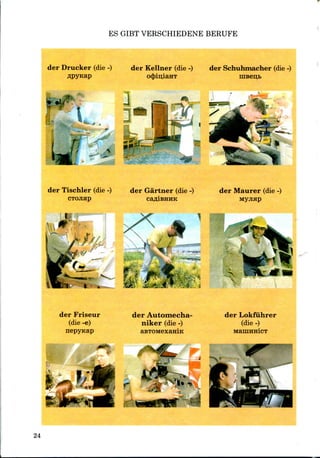 ES GIBT VERSCHIEDENE BERUFE
der Drucker (die -) der Kellner (die -) der Schuhmacher (die-)
o4>iu;iaHT
J
- - ••
der Tischler (die -) der Gartner (die -) der Maurer (die -)
CTOJiap
m- &m
der Friseur
(die -e)
nepyKap
der Automecha-
niker (die -)
aBTOMexaniK
der Lokfiihrer
(die -)
24
 
