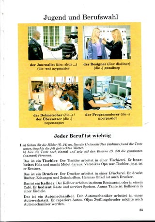 Jugend und Berufswahl
.
der Journalist (lies: shur ...) der Designer (lies: diseiner)
(die -en) jKypnajiicT (die -)
r ayj
der Dolmetscher (die -) /
der Ubersetzer (die -)
der Programmierer (die-)
nporpaMicT
Jeder Beruf ist wichtig
1. a) Schau dir die Bilder (S. 24) an, lies die Unterschriften (nidnucu) und die Texte
unten; beachte die fett gedruckten Worter.
b) Lies die Texte noch einmal und zeig auf den Bildern (S. 24) die genannten
(naseani) Personen.
Das ist ein Tischler. Der Tischler arbeitet in einer Tischlerei. Er bear-
beitet Holz und macht Mobel daraus. Veronikas Opa war Tischler, jetzt ist
er Rentner.
Das ist ein Drucker. Der Drucker arbeitet in einer Druckerei. Er druckt
Biicher, Zeitungen und Zeitschriften. Helenas Onkel ist auch Drucker.
Das ist ein Kellner. Der Kellner arbeitet in einem Restaurant oder in einem
Cafe. Er bedient Gaste und serviert Speisen. Annas Tante ist Kellnerin in
einer Eisdiele.
Das ist ein Automechaniker. Der Automechaniker arbeitet in einer
Autowerkstatt. Er repariert Autos. Oljas Zwillingsbruder mochte auch
Automechaniker werden.
25
 