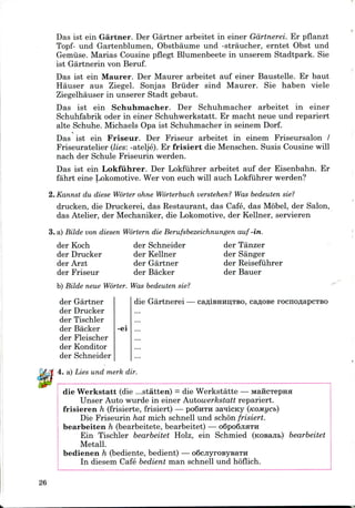 Das 1st ein Gartner. Der Gartner arbeitet in einer Gdrtnerei. Er pflanzt
Topf- und Gartenblumen, Obstbaume und -straucher, erntet Obst und
Gemuse. Marias Cousine pflegt Blumenbeete in unserem Stadtpark. Sie
ist Gartnerin von Beruf.
Das ist ein Maurer. Der Maurer arbeitet auf einer Baustelle. Er baut
Hauser aus Ziegel. Sonjas Bruder sind Maurer. Sie haben viele
Ziegelhauser in unserer Stadt gebaut.
Das ist ein Schuhmacher. Der Schuhmacher arbeitet in einer
Schuhfabrik oder in einer Schuhwerkstatt. Er macht neue und repariert
alte Schuhe. Michaels Opa ist Schuhmacher in seinem Dorf.
i
Das ist ein Friseur. Der Friseur arbeitet in einem Friseursalon /
Friseuratelier (lies: -atelje). Er frisiert die Menschen. Susis Cousine will
nach der Schule Friseurin werden.
Das ist ein Lokfuhrer. Der Lokfuhrer arbeitet auf der Eisenbahn. Er
fahrt eine Lokomotive. Wer von euch will auch Lokfuhrerwerden?
2. Kannst du diese Worter ohne Worterbuch verstehen? Was bedeuten sie?
drucken, die Druckerei, das Restaurant, das Cafe, das Mobel, der Salon,
das Atelier, der Mechaniker, die Lokomotive,der Kellner, servieren
3. a) Bilde von diesen Wortern die Berufsbezeichnungen auf-in.
der Koch
der Drucker
der Arzt
der Friseur
der Schneider
der Kellner
der Gartner
der Backer
der Tanzer
der Sanger
der Reisefiihrer
der Bauer
b) Bilde neue Worter. Was bedeuten sie?
der Gartner
der Drucker
der Tischler
der Backer -ei
der Fleischer
der Konditor
der Schneider
4. a) Lies und merk dir.
die Gartnerei — cafliBHiiijTBO, ca^ose rocnoflapCTBO
die Werkstatt (die ...statten) = die Werkstatte —
Unser Auto wurde in einer Autowerkstatt repariert.
frisieren h (frisierte, frisiert) — poSnTH sanicny
Die Friseurin hat mich schnell und schon frisiert.
bearbeiten h (bearbeitete, bearbeitet) — oSpoQjiHTH
Ein Tischler bearbeitet Holz, ein Schmied (K
Metall.
bedienen h (bediente, bedient) — o6cjiyroBysaTH
In diesem Cafe bedient man schnell und hb'flich.
bearbeitet
26
 