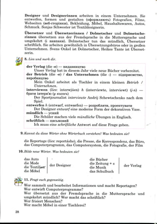 Designer und Designerinnen arbeiten in einem Unternehmen. Sie
entwerfen, formen und gestalten (cxJiopMjiaioTb) Fotografien, Filme,
Webseiten (BeS-CTOpiHKn), Bekleidung, Mobel, Haushaltswaren, Autos,
Schmuck. Sonjas Schwester ist Textildesignerin.
Ubersetzer und Ubersetzerinnen / Dolmetscher und Dolmetsche-
rinnen iibersetzen aus der Fremdsprache in die Muttersprache und
umgekehrt (i HasnaKH). Dolmetscher tun das mundlich, Ubersetzer
schriftlich. Sie arbeiten gewohnlich in Ubersetzungsbiiros oder in groBen
Unternehmen. Svens Onkel ist Dolmetscher, Heikes Tante ist Uberset-
zerin.
8. Lies und merk dir.
der Verlag (die -e) —
Unser Verlag hat in diesem Jahr viele neue Biicher vorbereitet.
der Betrieb (die -e) / das Unternehmen (die -) — niflnpneMCTBO,
BHpo6HHIi;TBO
Mein Onkel arbeitet als Tischler in einem kleinen Betrieb /
Unternehmen.
interviewen (lies: interwjuen) h (interviewte, interviewt) (j-n) —
Spain inTeps'io (y Kozocb)
Der Sportjournalist interviewte Andrij Schewtschenko nach dem
Spiel.
entwerfen h (entwarf, entworfen) — pospo6jiaTH, npoeKTysaTH
Der Designer entwarf eine moderne Form der dekorativen Vase.
mundlich — ycHHH
Die Schiiler machen viele miindliche Ubungen in Englisch.
schriftlich — nncbMOBHH
Ich muss eine schriftliche Antwort auf diese Frage geben.
9. Kannst du diese Worter ohne Worterbuch verstehen? Was bedeuten sie?
die Reportage (lies: reportashe), die Presse, die Korrespondenz, das Biiro,
das Computerprogramm, das Computersystem, die Fotografie, der Film
IQ.Bilde neue Worter. Was bedeuten sie?
das Auto
die Mode
die Textilieir
die Mobel
der Designer
die Bucher
die Zeitung + s
die Musik
das Schulbuch
der Verlag
11. Fragt euch gegenseitig.
Wer sammelt und bearbeitet Informationen und macht Reportagen?
Wer entwirft Computerprogramme?
Wer iibersetzt aus der Fremdsprache in die Muttersprache und
umgekehrt mundlich? Wer macht das schriftlich?
Wer frisiert Menschen?
Wer macht Mobel in einer Tischlerei?
28
 