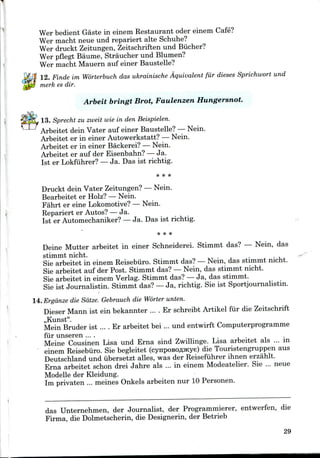Wer bedient Gaste in einem Restaurant oder einem Cafe?
Wer macht neue und repariert alte Schuhe?
Wer druckt Zeitungen, Zeitschriften und Bucher?
Wer pflegt Baume, Straucher und Blumen?
Wer macht Mauern auf einer Baustelle?
12. Finde im Worterbuch das ukrainische Aquivalent fur dieses Sprichwort und
merk es dir.
Arbeit bringt Brot, Faulenzen Hungersnot.
13. Sprecht zu zweit wie in den Beispielen.
Arbeitet dein Vater auf einer Baustelle? —Nein.
Arbeitet er in einer Autowerkstatt? —Nein.
Arbeitet er in einer Backerei? —Nein.
Arbeitet er auf der Eisenbahn? — Ja.
1st er Lokfiihrer? —Ja. Das ist richtig.
Druckt dein Vater Zeitungen?—Nein.
Bearbeitet er Holz? — Nein.
Fahrt er eine Lokomotive? —Nein.
Repariert er Autos? — Ja.
Ist er Automechaniker? —Ja. Das ist richtig.
Deine Mutter arbeitet in einer Schneiderei. Stimmt das? — Nein, das
stimmt nicht.
Sie arbeitet in einem Reisebiiro.Stimmt das?— Nein, das stimmt nicht.
Sie arbeitet auf der Post. Stimmt das? — Nein, das stimmt nicht.
Sie arbeitet in einem Verlag. Stimmt das? —Ja, das stimmt.
Sie ist Journalistin. Stimmt das? —Ja, richtig. Sie ist Sportjournalistin.
14. Ergdnze die Sdtze. Gebrauch die Worter unten.
Dieser Mann ist ein bekannter ... . Er schreibt Artikel fur die Zeitschrift
,,Kunst".
Mein Bruder ist .... Er arbeitet bei ... und entwirft Computerprogramme
fur unseren ....
Meine Cousinen Lisa und Erna sind Zwillinge. Lisa arbeitet als ... in
einem Reisebiiro. Sie begleitet (cynposoflJKye) die Touristengruppen aus
Deutschland und iibersetzt alles, was der Reisefuhrer ihnen erzahlt.
Erna arbeitet schon drei Jahre als ... in einem Modeatelier. Sie ... neue
Modelle der Kleidung.
Im privaten ... meines Onkels arbeiten nur 10 Personen.
das Unternehmen, der Journalist, der Programmierer, entwerfen, die
Firma, die Dolmetscherin, die Designerin, der Betrieb
29
 