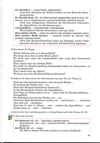 der Abschluss — saidiraeHHH, sasepuieHHa
Nach dem Abschluss der Schule erlernte sie den Beruf der Kran-
kenschwester.
die Berufsschule (die -n) (o6oB'a3KOBa) npo<J>eciHHa niKOJia (djia nid-
jiimKie, HKi ne naenaiombCfi e sazajibHOOceimniu cepedniu IUKOJII)
Nach dem erfolgreichen Abschluss der Berufsschule bekommen
die Jugendlichen ein Abschlusszeugnis.
wirtschaftlich — eKOHOMrqHHH, rocnoflapHHH
Wirtschaftliche Berufe interessieren mich gar nicht.
(die) mittlere Reife — ICIIHT Ha aTecTaT npo nenoBHy cepeflHio ocsiTy
(die) mittlere Reife machen — CKnacTH icnHTH na aTecTaT npo
nenoBHy cepeflmo ocsiTy
Nach dem Realschulabschluss haben die Zwillinge mittlere Reife
gemacht und sind in eine technische Fachoberschule gegangen.
2. Beantworte die Fragen.
Welche Schulen gibt es in Deutschland?
Wie lange muss man in jede Schule gehen?
Wo kann man nach der Gesamtschule oder nach dem Gymnasium
studieren?
Wann macht man die mittlere Reife?
Wie heiBt die Abschlusspriifung (BHnycKHHH ICHHT) im Gymnasium / in
der Gesamtschule?
Wann macht man das Abitur?
Wo kann man eine Berufsausbildung bekommen?
3. Erganze die Satze durch die Informationen aus dem Text der Ubung la.
Nach der Grundschule besuchen viele deutsche Kinder ...
Sie bereitet die Schiller auf ... vor.
Nach dem Hauptschulabschluss konnen sie ...
In der Berufsschule erhalten die Jugendlichen ...
Zwei Tage pro Woche gehen sie in ..., dann wird die Berufsausbildung ...
durchgefuhrt.
Die Realschule bereitet die Schiller auf ... vor.
Nach dem Realschulabschluss machen sie ... und konnen ..., ... besuchen
oder auch auf ... iibergehen.
Nach der 12. oder 13. Klasse ... und ... machen die Jugendlichen ... und
konnen dann an ... oder ... studieren.
4. Sprich iiber das Ausbildungssystem in Deutschland nach dem Schema (S. 30).
5. Lies und merk dir.
die Industrie (die -n) — msycTpia, npOMHCJiosicTb
Deutschland hat eine hochentwickelte
Industrie.
das Werk (die -e) — aasofl
Die Eltern meines Freundes arbeiten in einem Stahlwerk.
31
 