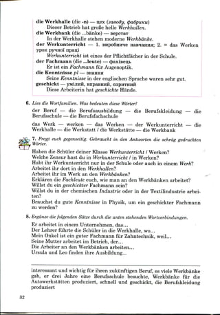 die Werkhalle (die -n) — o;ex (saeody, (pa6puKu)
Dieser Betrieb hat groCe helle Werkhallen.
die Werkbank (die ...banke) —- sepcxaT
In der Werkhalle stehen moderne Werkbdnke.
der Werkunterricht — 1. BHpoSHirae HasiairaH; 2. = das Werken
ypoK pyHHoi" npan;i
Werkunterricht ist eines der Pflichtfacher in der Schule.
der Fachmann (die ...leute) —<paxiBen,b
Er ist ein Fachmann fur Augenoptik.
die Kenntnisse pi — SHamm
Seine Kenntnisse in der englischen Sprache waren sehr gut.
geschickt — yMiJiHH, BnpaeHHH, CHPHTHHH
Diese Arbeiterin hat geschickte Hande.
6. Lies die Wortfamilien. Was bedeuten diese Worter?
der Beruf — die Berufsausbildung — die Berufskleidung — die
Berufsschule — die Berufsfachschule
das Werk — werken — das Werken — der Werkunterricht — die
Werkhalle — die Werkstatt / die Werkstatte — die Werkbank
7. Fragt euch gegenseitig. Gebraucht in den Antworten die schrdg gedruckten
Worter.
Haben die Schiller deiner Klasse Werkunterricht I Werken?
Welche Zensur hast du in Werkunterricht I in Werken?
Habt ihr Werkunterricht nur in der Schule oder auch in einem Werk?
Arbeitet ihr dort in den Werkhallen?
Arbeitet ihr im Werk an den Werkbanken?
Erklaren die Fachleute euch, wie man an den Werkbanken arbeitet?
Willst du ein geschickter Fachmann sein?
Willst du in der chemischen Industrie oder in der Textilindustrie arbei-
ten?
Brauchst du gute Kenntnisse in Physik, um ein geschickter Fachmann
zu werden?
8. Ergdnze die folgenden Satze durch die unten stehenden Wortverbindungen.
Er arbeitet in einem Unternehmen, das...
Der Lehrer fuhrte die Schiller in die Werkhalle, wo...
Mein Onkel ist ein guter Fachmann fur Zahntechnik, weil...
Seine Mutter arbeitet im Betrieb, der...
Die Arbeiter an den Werkbanken arbeiten...
Ursula und Leo finden ihre Ausbildung...
interessant und wichtig fur ihren zukiinftigen Beruf, es viele Werkbanke
gab, er drei Jahre eine Berufsschule besuchte, Werkbanke fur die
Autowerkstatten produziert, schnell und geschickt, die Berufskleidung
produziert
32
 