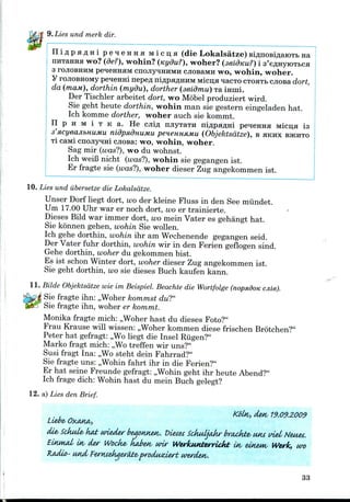 9. Lies und merk dir.
p e q e HHa M i c u; H (die Lokalsatze) BiflnosiflaiOTb na
wo? (de?), wohin? (Kydu?), woher? (seidnu?) i 3'eflHyiOTfcca
3 rojioBHHM pe^eHHHM cnojry^HHMH cJiosaMH wo, wohin, woher.
y rojioBHOMy pe^eHHi nepefl niflpaflHHM Micija qacio CTOHTB cjiosa dort,
da (main), dorthin (mydu), dorther (seidmu) Tamini.
Der Tischler arbeitet dort, wo Mobel produziert wird.
Sie geht heute dorthin, wohin man sie gestern eingeladen hat.
Ich komme dorther, woher auch sie kommt.
n p H M i T t c a . He CJiip, njiyxaTH niflpa#Hi pe^eiraa Micu,a is
3'xcyea.JibtiUMU nidpa-dnuMu peneHHUMu (Objektsdtze), B HKHX BJKHTO
TI caMi cnonyHHi cjiosa: wo, wohin, woher.
Sag mir (was?), wo du wohnst.
Ich weiB nicht (was?), wohin sie gegangen ist.
Er fragte sie (was?), woher dieser Zug angekommen ist.
10. Lies und iibersetze die Lokalsatze.
Unser Dorf liegt dort, wo der kleine Fluss in den See miindet.
Um 17.00 Uhr war er noch dort, wo er trainierte.
Dieses Bild war immer dort, wo mein Vater es gehangt hat.
Sie konnen gehen, wohin Sie wollen.
Ich gehe dorthin, wohin ihr am Wpchenende gegangen seid.
Der Vater fuhr dorthin, wohin wir in den Ferien geflogen sind.
Gehe dorthin, woher du gekommen hist.
Es ist schon Winter dort, woher dieser Zug angekommen ist.
Sie geht dorthin, wo sie dieses Buch kaufen kann.
11. Bilde Objektsdtze wie im Beispiel. Beachte die Wortfolge (nopadoK cjiie).
Sie fragte ihn: ,,Woher kommst du?"
Sie fragte ihn, woher er kommt.
Monika fragte mich: ,,Woher hast du dieses Foto?"
Frau Krause will wissen: ,,Woher kommen diese frischen Brotchen?"
Peter hat gefragt: ,,Wo liegt die Insel Riigen?"
Marko fragt mich: ,,Wotreffen wir uns?"
Susi fragt Ina: ,,Wo steht dein Fahrrad?"
Sie fragte uns: „Wohin fahrt ihr in die Ferien?"
Er hat seine Freunde gefragt: ,,Wohin geht ihr heute Abend?"
Ich frage dich: Wohin hast du mein Buch gelegt?
12. a) Lies den Brief.
19.09.2009
tiie>Sckid& k&b wieA&r beaonKAH. Dietet SckuljaAr brackfe u*u vi&i Neuet.
Ln, der Wocke- kaJyetv wir Werkutderrickt u^ einzw, Work, un>
'jwociutd&rt wtrdetv.
33
 